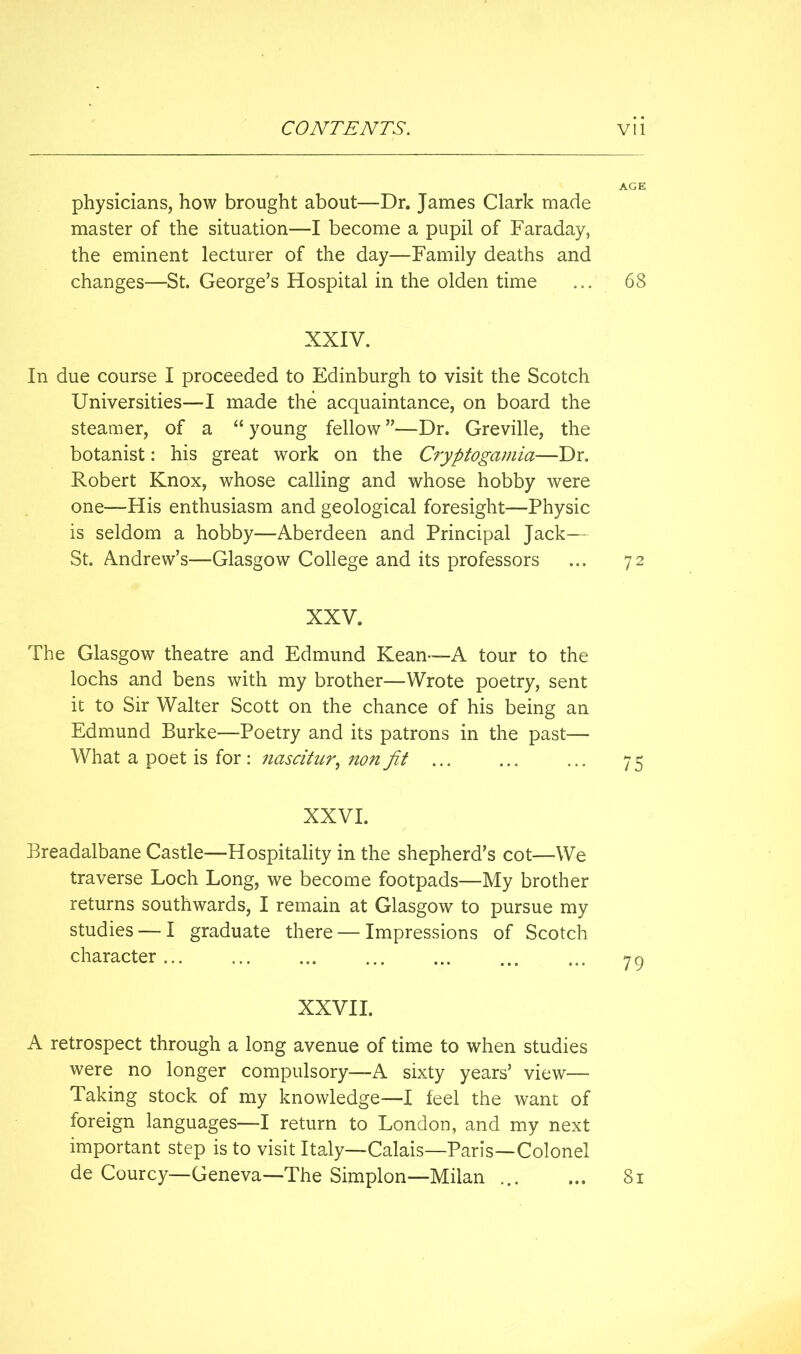 AGE physicians, how brought about—Dr. James Clark made master of the situation—I become a pupil of Faraday, the eminent lecturer of the day—Family deaths and changes—St. George’s Hospital in the olden time ... 68 XXIV. In due course I proceeded to Edinburgh to visit the Scotch Universities—I made the acquaintance, on board the steamer, of a “ young fellow ”—Dr. Greville, the botanist: his great work on the Cryptogamia—Dr. Robert Knox, whose calling and whose hobby were one—His enthusiasm and geological foresight—Physic is seldom a hobby—Aberdeen and Principal Jack— St. Andrew’s—Glasgow College and its professors ... 72 XXV. The Glasgow theatre and Edmund Kean—A tour to the lochs and bens with my brother—Wrote poetry, sent it to Sir Walter Scott on the chance of his being an Edmund Burke—Poetry and its patrons in the past— What a poet is for ; nascitur^ non fit ... ... ... 75 XXVI. Breadalbane Castle—Hospitality in the shepherd’s cot—We traverse Loch Long, we become footpads—My brother returns southwards, I remain at Glasgow to pursue my studies — I graduate there — Impressions of Scotch character... ... ... ... ... ... ... yg XXVII. A retrospect through a long avenue of time to when studies were no longer compulsory—A sixty years’ view— Taking stock of my knowledge—I feel the want of foreign languages—I return to London, and my next important step is to visit Italy—Calais—Paris—Colonel de Courcy—Geneva—The Simplon—Milan 81