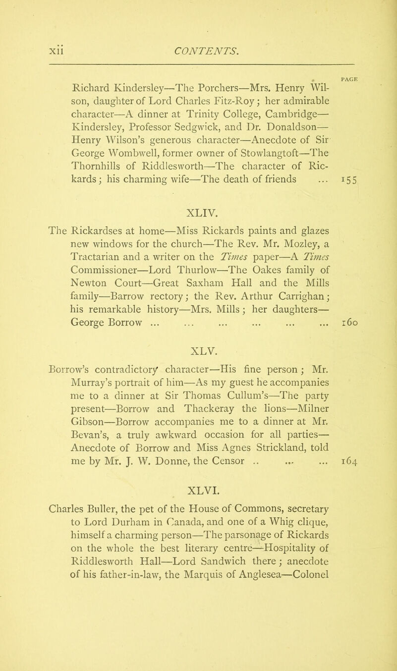 Richard Kindersley—The Porchers—Mrs. Henry Wil- son, daughter of Lord Charles Fitz-Roy; her admirable character—A dinner at Trinity College, Cambridge— Kindersley, Professor Sedgwick, and Dr. Donaldson— Henry Wilson’s generous character—Anecdote of Sir George Wombwell, former owner of Stowlangtoft—The Thornhills of Riddlesworth—The character of Ric- kards; his charming wife—The death of friends ... 155 XLIV. The Rickardses at home—Miss Rickards paints and glazes new windows for the church—The Rev. Mr. Mozley, a Tractarian and a writer on the Times paper—A Times Commissioner—Lord Thurlow—The Oakes family of Newton Court—Great Saxham Hall and the Mills family—Barrow rectory; the Rev. Arthur Carrighan; his remarkable history—Mrs. Mills; her daughters— George Borrow ... ... ... ... ... ... i6o XLV. Borrow’s contradictory character—His fine person; Mr. Murray’s portrait of him—As my guest he accompanies me to a dinner at Sir Thomas Cullum’s—The party present—Borrow and Thackeray the lions—Milner Gibson—Borrow accompanies me to a dinner at Mr. Bevan’s, a truly awkward occasion for all parties— Anecdote of Borrow and Miss Agnes Strickland, told me by Mr. J. W. Donne, the Censor .. ... ... 164 XLVI. Charles Buller, the pet of the House of Commons, secretary to Lord Durham in Canada, and one of a Whig clique, himself a charming person—The parsonage of Rickards on the whole the best literary centre—-Hospitality of Riddlesworth Hall—Lord Sandwich there; anecdote of his father-in-law, the Marquis of Anglesea—Colonel