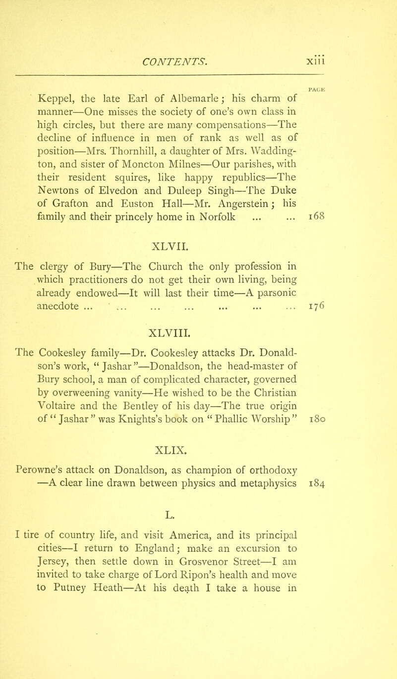 PACK Keppel, the late Earl of Albemarle; his charm of manner—One misses the society of one’s own class in high circles, but there are many compensations—The decline of influence in men of rank as well as of position—Mrs. Thornhill, a daughter of Mrs. Wadding- ton, and sister of Moncton Milnes—Our parishes, with their resident squires, like happy republics—The Newtons of Elvedon and Duleep Singh—The Duke of Grafton and Euston Hall—Mr. Angerstein; his family and their princely home in Norfolk ... ... i68 XLVII. The clergy of Bury—The Church the only profession in which practitioners do not get their own living, being already endowed—It will last their time—A parsonic anecdote ... ' ... 176 XLVIII. The Cookesley family—Dr. Cookesley attacks Dr. Donald- son’s work, “ Jashar”—Donaldson, the head-master of Bury school, a man of complicated character, governed by overweening vanity—He wished to be the Christian Voltaire and the Bentley of his day—The true origin of Jashar ” was Knights’s book on “ Phallic Worship ” 180 XLIX. Perowne’s attack on Donaldson, as champion of orthodoxy —A clear line drawn between physics and metaphysics 184 L. I tire of country life, and visit America, and its principal cities—I return to England; make an excursion to Jersey, then settle down in Grosvenor Street—I am invited to take charge of Lord Ripon’s health and move to Putney Heath—At his death I take a house in