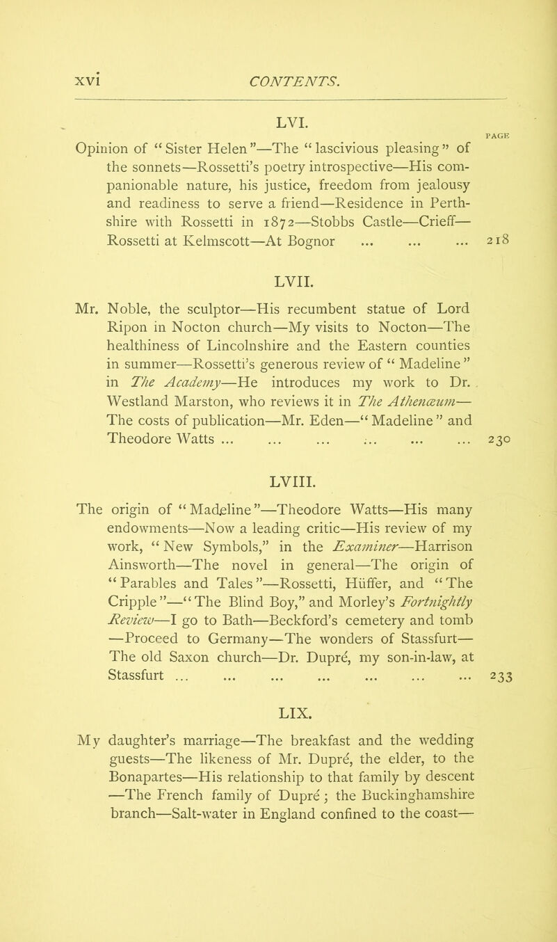 LVL PAGE Opinion of “ Sister Helen ”—The “ lascivious pleasing ” of the sonnets—Rossetti’s poetry introspective—His com- panionable nature, his justice, freedom from jealousy and readiness to serve a friend—Residence in Perth- shire with Rossetti in 1872—Stobbs Castle—Crieff— Rossetti at Kelmscott—At Bognor ... ... ... 218 LVH. Mr. Noble, the sculptor—His recumbent statue of Lord Ripon in Nocton church—My visits to Nocton—The healthiness of Lincolnshire and the Eastern counties in summer—Rossetti’s generous review of “ Madeline ” in 27ie Academy—He introduces my work to Dr. Westland Marston, who reviews it in The Athenceujn— The costs of publication—Mr. Eden—‘‘Madeline” and Theodore Watts ... ... ... ... ... ... 230 LVHI. The origin of “Madeline”—Theodore Watts—His many endowments—Now a leading critic—His review of my work, “ New Symbols,” in the Examiner—Harrison Ainsworth—The novel in general—The origin of “Parables and Tales”—Rossetti, Hiiffer, and “The Cripple”—“The Blind Boy,” and Morley’s Fortnightly Review—I go to Bath—Beckford’s cemetery and tomb —Proceed to Germany—The wonders of Stassfurt— The old Saxon church—Dr. Dupre, my son-in-law, at Stassfurt ... ... ... ... ... ... ... 233 LIX. My daughter’s marriage—The breakfast and the wedding guests—The likeness of Mr. Dupre, the elder, to the Bonapartes—His relationship to that family by descent —The French family of Dupre ; the Buckinghamshire branch—Salt-water in England confined to the coast—
