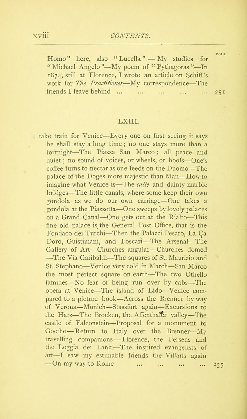 Homo ” here, also “ Lucella ” — My studies for “ Michael Angelo ”—My poem of ‘‘ Pythagoras ”—In 1874, still at Florence, I wrote an article on Schiff’s work for The Fractitmier—My correspondence—The friends I leave behind ... ... ... ... ... 251 LXIII. I take train for Venice—Every one on first seeing it says he shall stay a long time; no one stays more than a fortnight—The Piazza San Marco; all peace and quiet; no sound of voices, or wheels, or hoofs—One’s coffee turns to nectar as one feeds on the Duomo—The palace of the Doges more majestic than Man—How to imagine what Venice is—The calk and dainty marble bridges—The little canals, where some keep their own gondola as we do our own carriage—One takes a gondola at the Piazzetta—One sweeps by lovely palaces on a Grand Canal—One gets out at the Rialto—This fine old palace is the General Post Office, that is the Fondaco dei Turchi—Then the Palazzi Pesaro, La Ca Doro, Guistiniani, and Foscari—The Arsenal—The Gallery of Art—Churches angular—Churches domed —The Via Garibaldi—The squares of St. Maurizio and St. Stephano—Venice very cold in March—San Marco the most perfect square on earth—The two Othello families—No fear of being run over by cabs—The opera at Venice—The island of Lido—Venice com- pared to a picture book—Across the Brenner by way of Verona—Munich—Stassfurt again—Excursions to the Harz—The Brocken, the Affenthaflr valley—The castle of Falconstein—Proposal for a monument to Goethe — Return to Italy over the Brenner—My travelling companions — Florence, the Perseus and the Loggia dei Lanzi—The inspired evangelists of art—I saw my estimable friends the Villaris again —On my way to Rome ... ... ... ... 255