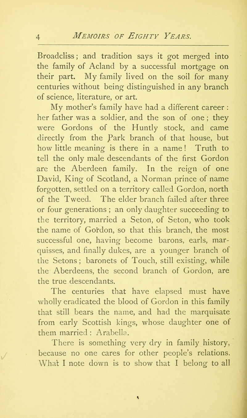 Broadcliss; and tradition says it got merged into the family of Acland by a successful mortgage on their part. My family lived on the soil for many centuries without being distinguished in any branch of science, literature, or art. My mother s family have had a different career : her father was a soldier, and the son of one ; they were Gordons of the Huntly stock, and came directly from the JPark branch of that house, but how little meaning is there in a name! Truth to tell the only male descendants of the first Gordon are the Aberdeen family. In the reign of one David, King of Scotland, a Norman prince of name forgotten, settled on a territory called Gordon, north of the Tweed. The elder branch failed after three or four generations ; an only daughter succeeding to the territory, married a Seton, of Seton, who took the name of Gordon, so that this branch, the most successful one, having become barons, earls, mar- quisses, and finally dukes, are a younger branch of the Setons; baronets of Touch, still existing, while the Aberdeens, the second branch of Gordon, are the true descendants. The centuries that have elapsed must have wholly eradicated the blood of Gordon in this family that still bears the name, and had the marquisate from early Scottish kings, whose daughter one of them married : Arabella. There is something very dry in family history, because no one cares for other people’s relations. What I note down is to show that I belong to all