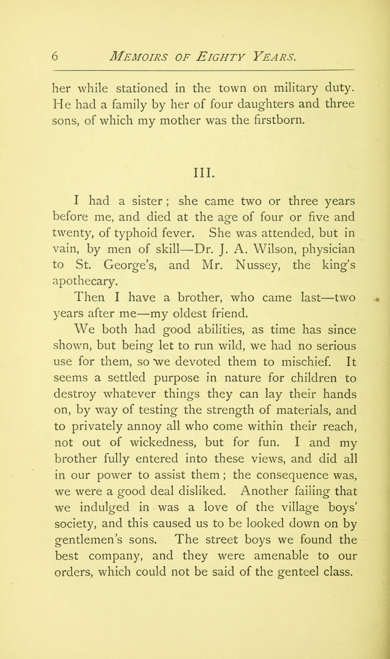 her while stationed in the town on military duty. He had a family by her of four daughters and three sons, of which my mother was the firstborn. III. I had a sister ; she came two or three years before me, and died at the age of four or five and twenty, of typhoid fever. She was attended, but in vain, by men of skill—Dr. J. A. Wilson, physician to St. George’s, and Mr. Nussey, the king’s apothecary. Then I have a brother, who came last—two years after me—my oldest friend. We both had good abilities, as time has since shown, but being let to run wild, we had no serious use for them, so we devoted them to mischief. It seems a settled purpose in nature for children to destroy whatever things they can lay their hands on, by way of testing the strength of materials, and to privately annoy all who come within their reach, not out of wickedness, but for fun. I and my brother fully entered into these views, and did all in our power to assist them ; the consequence was, we were a good deal disliked. Another failing that we indulged in was a love of the village boys’ society, and this caused us to be looked down on by gentlemen’s sons. The street boys we found the best company, and they were amenable to our orders, which could not be said of the genteel class.