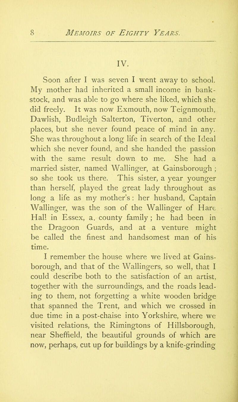 IV. Soon after I was seven I went away to school. My mother had inherited a small income in bank- stock, and was able to go where she liked, which she did freely. It was now Exmouth, now Teignmouth, Dawlish, Budleigh Salterton, Tiverton, and other places, but she never found peace of mind in any. She was throughout a long life in search of the Ideal which she never found, and she handed the passion with the same result down to me. She had a married sister, named Wallinger, at Gainsborough ; so she took us there. This sister, a year younger than herself, played the great lady throughout as long a life as my mother s : her husband, Captain Wallinger, was the son of the Wallinger of Hart Hall in Essex, a. county family ; he had been in the Dragoon Guards, and at a venture might be called the finest and handsomest man of his time. I remember the house where we lived at Gains- borough, and that of the Wallingers, so wellj that I could describe both to the satisfaction of an artist, together with the surroundings, and the roads lead- ing to them, not forgetting a white wooden bridge that spanned the Trent, and which we crossed in due time in a post-chaise into Yorkshire, where we visited relations, the Rimingtons of Hillsborough, near Sheffield, the beautiful grounds of which are now, perhaps, cut up for buildings by a knife-grinding