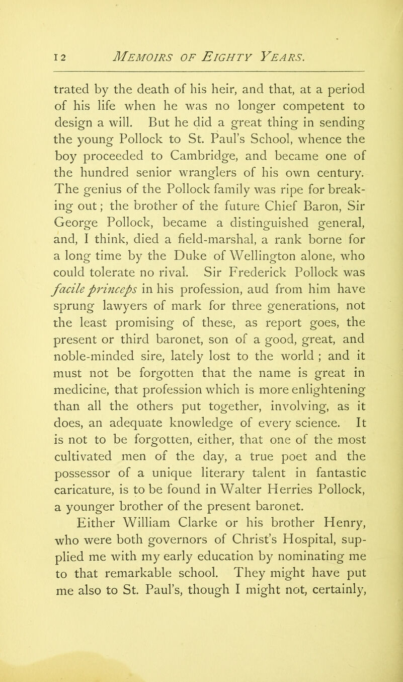 trated by the death of his heir, and that, at a period of his life when he was no longer competent to design a will. But he did a great thing in sending the young Pollock to St. Paul’s School, whence the boy proceeded to Cambridge, and became one of the hundred senior wranglers of his own century. The genius of the Pollock family was ripe for break- ing out; the brother of the future Chief Baron, Sir George Pollock, became a distinguished general, and, I think, died a field-marshal, a rank borne for a long time by the Duke of Wellington alone, who could tolerate no rival. Sir Frederick Pollock was facile princeps in his profession, aud from him have sprung lawyers of mark for three generations, not the least promising of these, as report goes, the present or third baronet, son of a good, great, and noble-minded sire, lately lost to the world ; and it must not be forgotten that the name is great in medicine, that profession which is more enlightening than all the others put together, involving, as it does, an adequate knowledge of every science. It is not to be forgotten, either, that one of the most cultivated men of the day, a true poet and the possessor of a unique literary talent in fantastic caricature, is to be found in Walter Herries Pollock, a younger brother of the present baronet. Either William Clarke or his brother Henry, who were both governors of Christ’s Hospital, sup- plied me with my early education by nominating me to that remarkable school. They might have put me also to St. Paul’s, though I might not, certainly.