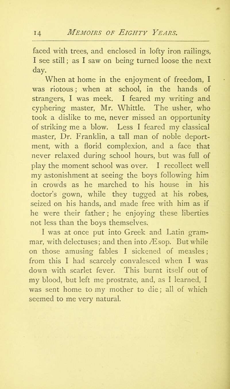 faced with trees, and enclosed in lofty iron railings, I see still; as I saw on being turned loose the next day. When at home in the enjoyment of freedom, I was riotous; when at school, in the hands of strangers, I was meek. I feared my writing and cyphering master, Mr. Whittle. The usher, who took a dislike to me, never missed an opportunity of striking me a blow. Less I feared my classical master. Dr. Franklin, a tall man of noble deport- ment, with a florid complexion, and a face that never relaxed during school hours, but was full of play the moment school was over. I recollect well my astonishment at seeing the boys following him in crowds as he marched to his house in his doctors gown, while they tugged at his robes, seized on his hands, and made free with him as if he were their father; he enjoying these liberties not less than the boys themselves. I was at once put into Greek and Latin gram- mar, with delectuses; and then into ^sop. But while on those amusing fables I sickened of measles; from this I had scarcely convalesced when I was down with scarlet fever. This burnt itself out of my blood, but left me prostrate, and, as I learned, I was sent home to my mother to die; all of which seemed to me very natural.