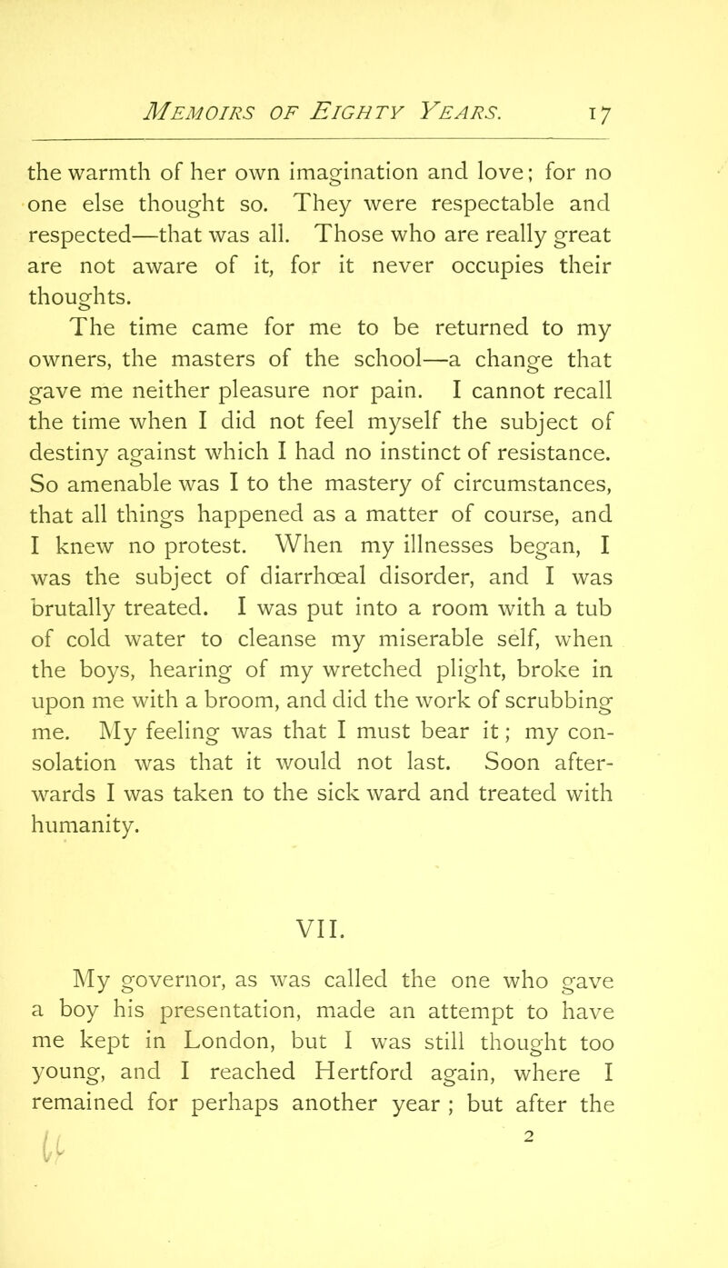 the warmth of her own imagination and love; for no one else thought so. They were respectable and respected—that was all. Those who are really great are not aware of it, for it never occupies their thoughts. The time came for me to be returned to my owners, the masters of the school—a change that gave me neither pleasure nor pain. I cannot recall the time when I did not feel myself the subject of destiny against which I had no instinct of resistance. So amenable was I to the mastery of circumstances, that all things happened as a matter of course, and I knew no protest. When my illnesses began, I was the subject of diarrhoeal disorder, and I was brutally treated. I was put into a room with a tub of cold water to cleanse my miserable self, when the boys, hearing of my wretched plight, broke in upon me with a broom, and did the work of scrubbing me. My feeling was that I must bear it; my con- solation was that it would not last. Soon after- wards I was taken to the sick ward and treated with humanity. VII. My governor, as was called the one who gave a boy his presentation, made an attempt to have me kept in London, but I was still thought too young, and I reached Hertford again, where I remained for perhaps another year ; but after the