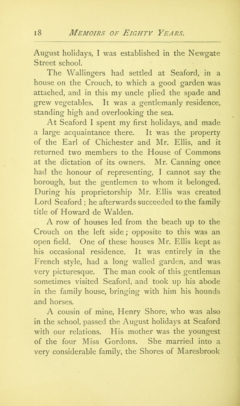 August holidays, I was established in the Newgate Street school. The Wallingers had settled at Seaford, in a house on the Crouch, to which a good garden was attached, and in this my uncle plied the spade and grew vegetables. It was a gentlemanly residence, standing high and overlooking the sea. At Seaford I spent my first holidays, and made a large acquaintance there. It was the property of the Earl of Chichester and Mr. Ellis, and it returned two members to the House of Commons at the dictation of its owners. Mr. Canning once had the honour of representing, I cannot say the borough, but the gentlemen to whom it belonged. During his proprietorship Mr. Ellis was created Lord Seaford ; he afterwards succeeded to the family title of Howard de Walden. A row of houses led from the beach up to the Crouch on the left side; opposite to this was an open field. One of these houses Mr. Ellis kept as his occasional residence. It was entirely in the French style, had a long walled garden, and was very picturesque. The man cook of this gentleman sometimes visited Seaford, and took up his abode in the family house, bringing with him his hounds and horses. A cousin of mine, Henry Shore, who was also in the school, passed the August holidays at Seaford with our relations. His mother was the youngest of the four Miss Gordons. She married into a very considerable family, the Shores of Maresbrook