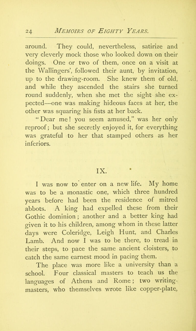 around. They could, nevertheless, satirize and very cleverly mock those who looked down on their doings. One or two of them, once on a visit at the Wallingers’, followed their aunt, by invitation, up to the drawing-room. She knew them of old, and while they ascended the stairs she turned round suddenly, when she met the sight she ex- pected—one was making hideous faces at her, the other was squaring his fists at her back. “ Dear me! you seem amused,” was her only reproof; but she secretly enjoyed it, for everything was grateful to her that stamped others as her inferiors. IX. I was now to enter on a new life. My home was to be a monastic one, which three hundred years before had been the residence of mitred abbots. A king had expelled these from their Gothic dominion ; another and a better king had given it to his children, among whom in these latter days were Coleridge, Leigh Hunt, and Charles Lamb. And now I was to be there, to tread in their steps, to pace the same ancient cloisters, to catch the same earnest mood in pacing them. The place was more like a university than a school. Four classical masters to teach us the languages of Athens and Rome; two writing- masters, who themselves wrote like copper-plate.