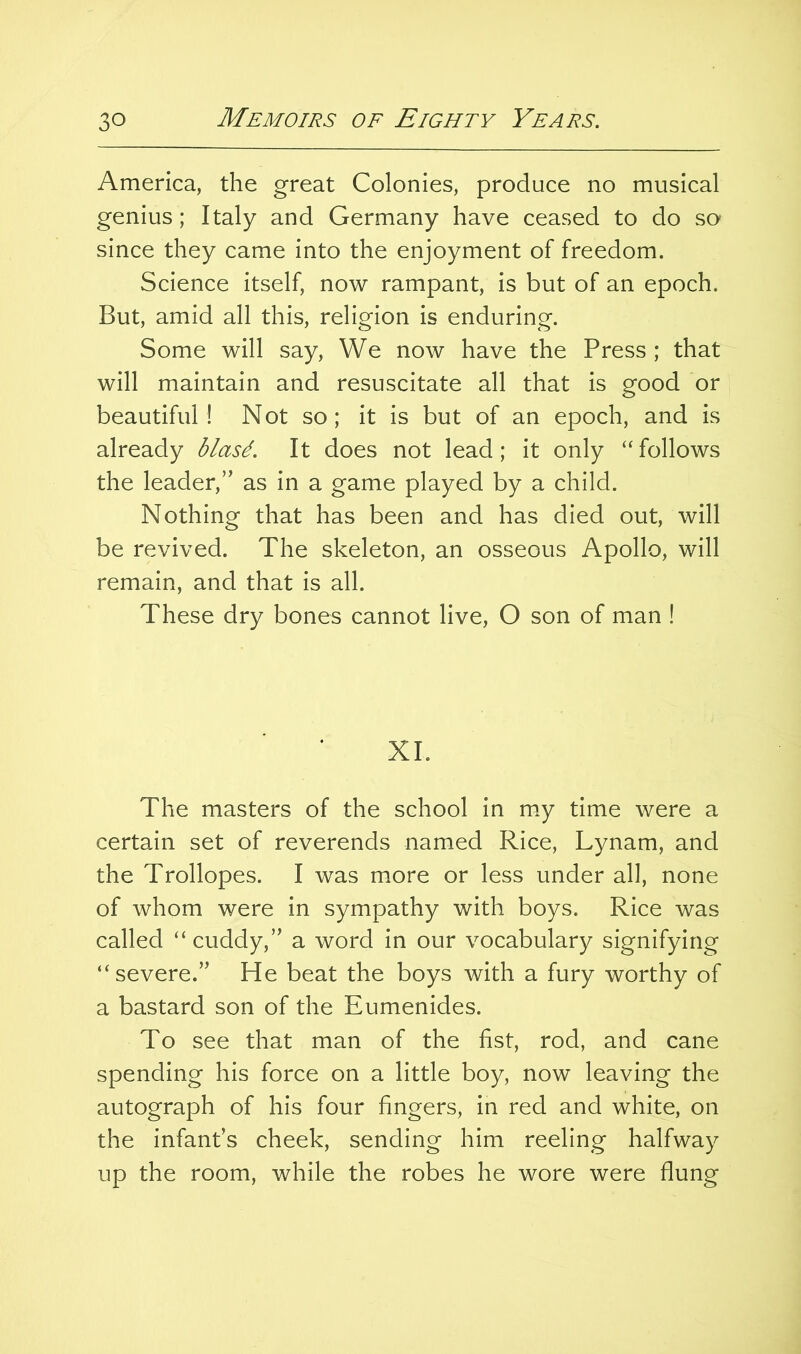 America, the great Colonies, produce no musical genius; Italy and Germany have ceased to do so since they came into the enjoyment of freedom. Science itself, now rampant, is but of an epoch. But, amid all this, religion is enduring. Some will say. We now have the Press ; that will maintain and resuscitate all that is good or beautiful! Not so; it is but of an epoch, and is already blasd. It does not lead; it only “follows the leader,” as in a game played by a child. Nothing that has been and has died out, will be revived. The skeleton, an osseous Apollo, will remain, and that is all. These dry bones cannot live, O son of man ! XL The masters of the school in my time were a certain set of reverends named Rice, Lynam, and the Trollopes. I was more or less under all, none of whom were in sympathy with boys. Rice was called “ cuddy,” a word in our vocabulary signifying “severe.” He beat the boys with a fury worthy of a bastard son of the Eumenides. To see that man of the fist, rod, and cane spending his force on a little boy, now leaving the autograph of his four fingers, in red and white, on the infant’s cheek, sending him reeling halfway up the room, while the robes he wore were flung