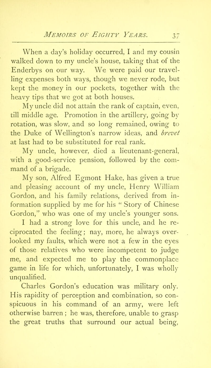 O / When a day’s holiday occurred, I and my cousin walked down to my uncle’s house, taking that of the Enderbys on our way. We were paid our travel- ling expenses both ways, though we never rode, but kept the money in our pockets, together with the heavy tips that we got at both houses. My uncle did not attain the rank of captain, even, till middle age. Promotion in the artillery, going by rotation, was slow, and so long remained, owing to the Duke of Wellington’s narrow ideas, and brevet at last had to be substituted for real rank. My uncle, however, died a lieutenant-general, with a good-service pension, followed by the com- mand of a brigade. My son, Alfred Egmont Hake, has given a true and pleasing account of my uncle, Henry William Gordon, and his family relations, derived from in- formation supplied by me for his “ Story of Chinese Gordon,” who was one of my uncle’s younger sons. I had a strong love for this uncle, and he re- ciprocated the feeling; nay, more, he always over- looked my faults, which were not a few in the eyes of those relatives who were incompetent to judge me, and expected me to play the commonplace game in life for which, unfortunately, I was wholly unqualified. Charles Gordon’s education was military only. His rapidity of perception and combination, so con- spicuous in his command of an army, were left otherwise barren ; he was, therefore, unable to grasp the great truths that surround our actual being,