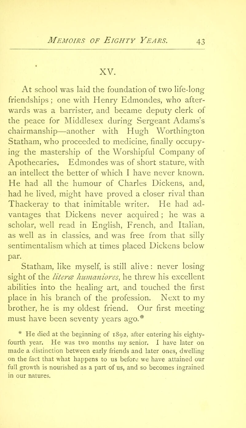 XV. At school was laid the foundation of two life-long friendships ; one with Henry Edmondes, who after- wards was a barrister, and became deputy clerk of the peace for Middlesex during Sergeant Adams’s chairmanship—another with Hugh Worthington Statham, who proceeded to medicine, finally occupy- ing the mastership of the Worshipful Company of Apothecaries. Edmondes was of short stature, with an intellect the better of which I have never known. He had all the humour of Charles Dickens, and, had he lived, might have proved a closer rival than Thackeray to that inimitable writer. He had ad- vantages that Dickens never acquired ; he was a scholar, well read in English, Erench, and Italian, as well as in classics, and was free from that silly sentimentalism which at times placed Dickens below par. Statham, like myself, is still alive: never losing sight of the Uteres humaniores, he threw his excellent abilities into the healing art, and touched the first place in his branch of the profession. Next to my brother, he is my oldest friend. Our first meeting must have been seventy years ago.’^ * He died at the beginning of 1892, after entering his eighty- fourth year. He was two months my senior. I have later on made a distinction between early friends and later ones, dwelling on the fact that what happens to us before we have attained our full growth is nourished as a part of us, and so becomes ingrained in our natures.