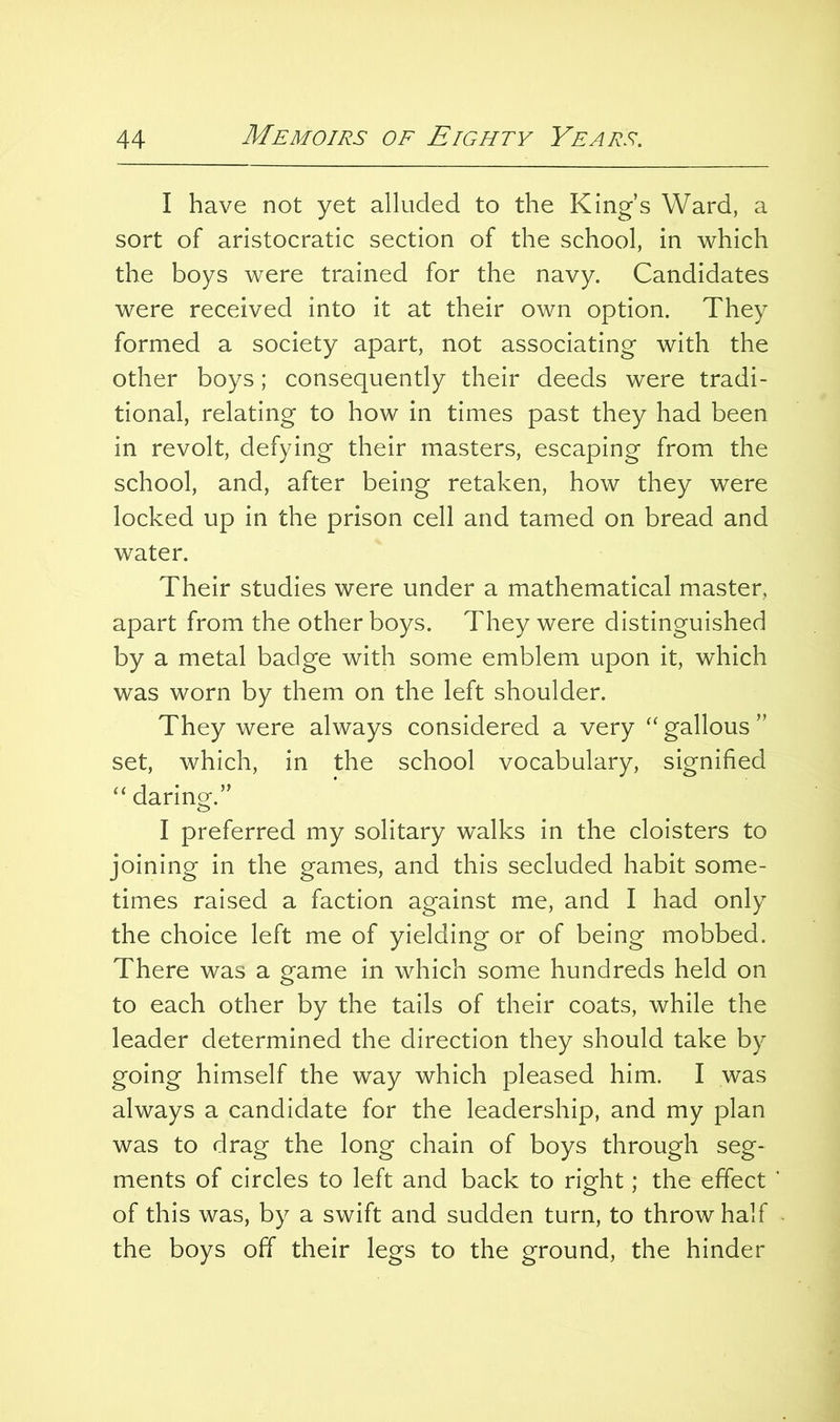 I have not yet alluded to the King’s Ward, a sort of aristocratic section of the school, in which the boys were trained for the navy. Candidates were received into it at their own option. They formed a society apart, not associating with the other boys; consequently their deeds were tradi- tional, relating to how in times past they had been in revolt, defying their masters, escaping from the school, and, after being retaken, how they were locked up in the prison cell and tamed on bread and water. Their studies were under a mathematical master, apart from the other boys. They were distinguished by a metal badge with some emblem upon it, which was worn by them on the left shoulder. They were always considered a very gallons ” set, which, in the school vocabulary, signified “ darino^.” I preferred my solitary walks in the cloisters to joining in the games, and this secluded habit some- times raised a faction against me, and I had only the choice left me of yielding or of being mobbed. There was a game in which some hundreds held on to each other by the tails of their coats, while the leader determined the direction they should take by going himself the way which pleased him. I was always a candidate for the leadership, and my plan was to drag the long chain of boys through seg- ments of circles to left and back to right; the effect of this was, by a swift and sudden turn, to throw half the boys off their legs to the ground, the hinder