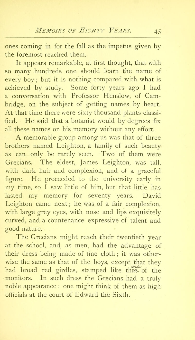 ones coming in for the fall as the impetus given by the foremost reached them. It appears remarkable, at first thought, that with so many hundreds one should learn the name of every boy; but it is nothing compared with what is achieved by study. Some forty years ago I had a conversation with Professor Henslow, of Cam- bridge, on the subject of getting names by heart. At that time there were sixty thousand plants classi- fied. He said that a botanist would by degrees fix all these names on his memory without any effort. A memorable group among us was that of three brothers named Leighton, a family of such beauty as can . only be rarely seen. Two of them were Grecians. The eldest, James Leighton, was tall, with dark hair and complexion, and of a graceful figure. He proceeded to the university early in my time, so I saw little of him, but that little has lasted my memory for seventy years. David Leighton came next; he was of a fair complexion, with large grey eyes, with nose and lips exquisitely curved, and a countenance expressive of talent and good nature. The Grecians might reach their twentieth year at the school, and, as men, had the advantage of their dress being made of fine cloth ; it was other- wise the same as that of the boys, except that they had broad red girdles, stamped like that- of the • monitors. In such dress the Grecians had a truly noble appearance ; one might think of them as high officials at the court of Edward the Sixth.