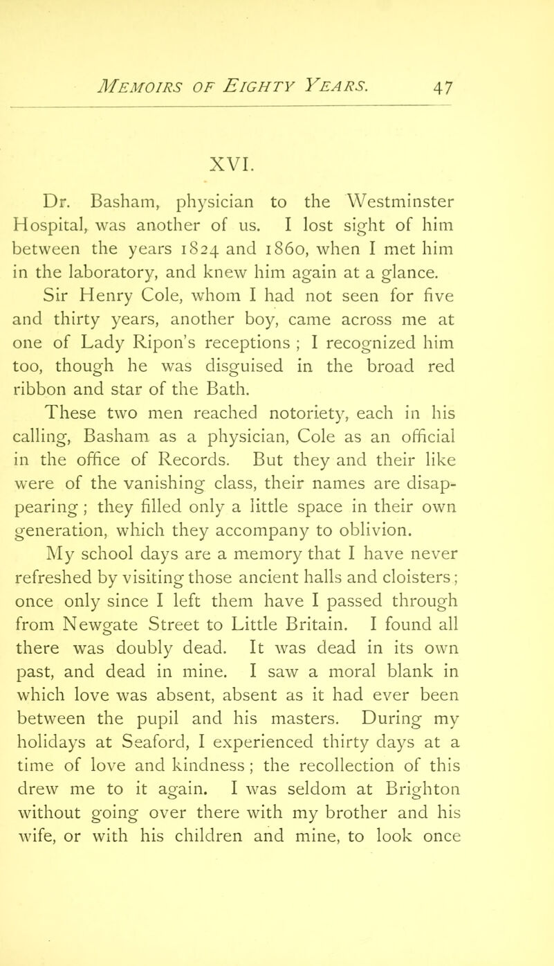 XVI. Dr. Basham, physician to the Westminster Hospital, was another of us. I lost sight of him between the years 1824 and i860, when I met him in the laboratory, and knew him again at a glance. Sir Henry Cole, whom I had not seen for five and thirty years, another boy, came across me at one of Lady Ripon’s receptions ; I recognized him too, though he was disguised in the broad red ribbon and star of the Bath. These two men reached notoriety, each in his calling, Basham as a physician. Cole as an official in the office of Records. But they and their like were of the vanishing class, their names are disap- pearing ; they filled only a little space in their own generation, which they accompany to oblivion. My school days are a memory that I have never refreshed by visiting those ancient halls and cloisters; once only since I left them have I passed through from Newgate Street to Little Britain. I found all there was doubly dead. It was dead in its own past, and dead in mine. I saw a moral blank in which love was absent, absent as it had ever been between the pupil and his masters. During my holidays at Seaford, I experienced thirty days at a time of love and kindness ; the recollection of this drew me to it again. I was seldom at Brighton without going over there with my brother and his wife, or with his children and mine, to look once