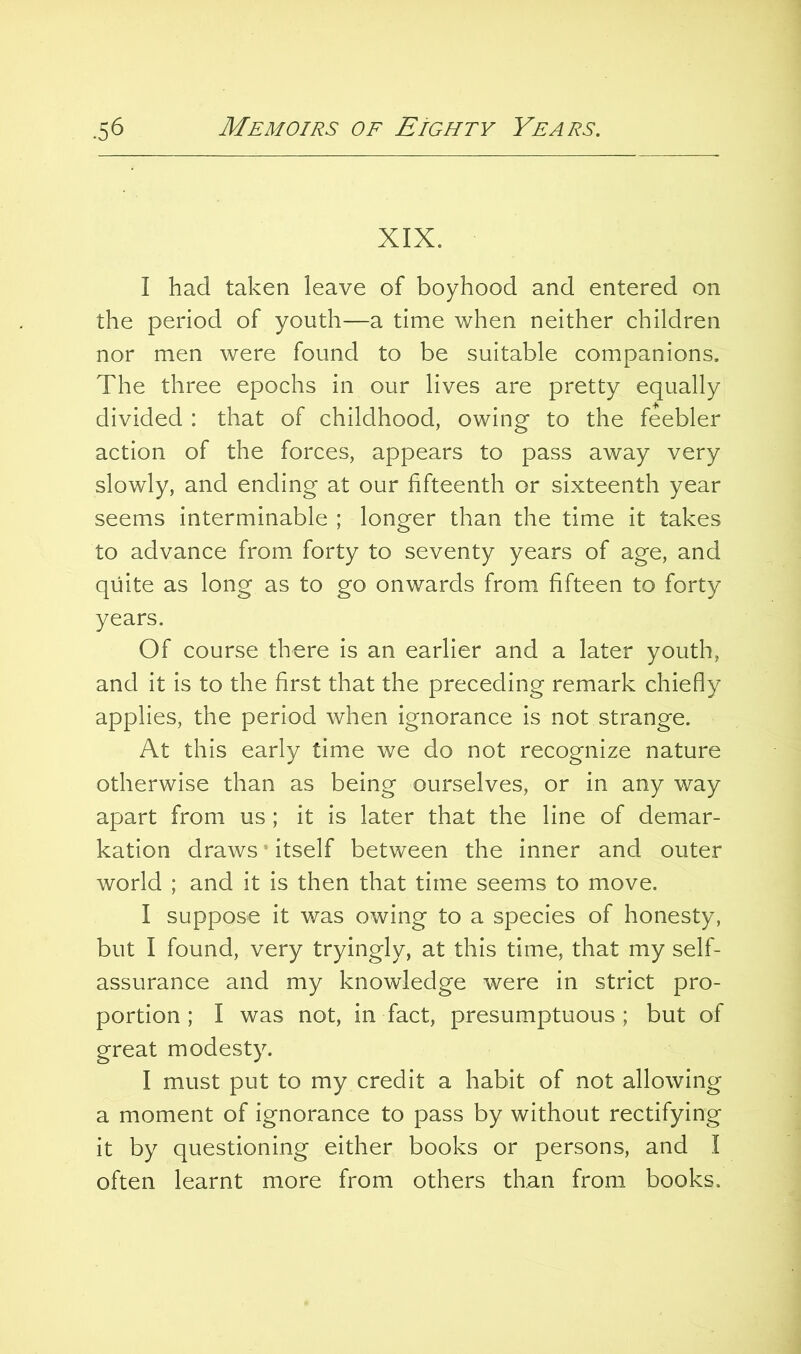 XIX. I had taken leave of boyhood and entered on the period of youth—a time when neither children nor men were found to be suitable companions. The three epochs in our lives are pretty equally divided : that of childhood, owing to the feebler action of the forces, appears to pass away very slowly, and ending at our fifteenth or sixteenth year seems interminable ; longer than the time it takes to advance from forty to seventy years of age, and quite as long as to go onwards from fifteen to forty years. Of course there is an earlier and a later youth, and it is to the first that the preceding remark chiefly applies, the period when ignorance is not strange. At this early time we do not recognize nature otherwise than as being ourselves, or in any way apart from us; it is later that the line of demar- kation draws ’ itself between the inner and outer world ; and it is then that time seems to move. I suppose it was owing to a species of honesty, but I found, very tryingly, at this time, that my self- assurance and my knowledge were in strict pro- portion; I was not, in fact, presumptuous; but of great modesty. I must put to my credit a habit of not allowing a moment of ignorance to pass by without rectifying it by questioning either books or persons, and I often learnt more from others than from books.