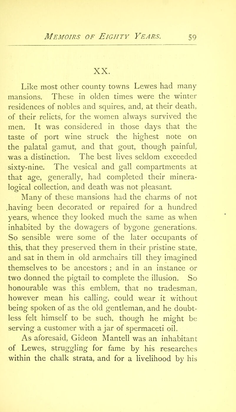 XX. Like most other county towns Lewes had many mansions. These in olden times were the winter residences of nobles and squires, and, at their death, of their relicts, for the women always survived the men. It was considered in those days that the taste of port wine struck the highest note on the palatal gamut, and that gout, though painful, was a distinction. The best lives seldom exceeded sixty-nine. The vesical and gall compartments at that age, generally, had completed their minera- logical collection, and death was not pleasant. Many of these mansions had the charms of not .having been decorated or repaired for a hundred years, whence they looked much the same as when inhabited by the dowagers of bygone generations. So sensible were some of the later occupants of this, that they preserved them in their pristine state, and sat in them in old armchairs till they imagined themselves to be ancestors ; and in an instance or two donned the pigtail to complete the illusion. So honourable was this emblem, that no tradesman, however mean his calling, could wear it without being spoken of as the old gentleman, and he doubt- less felt himself to be such, though he might be serving a customer with ajar of spermaceti oil. As aforesaid, Gideon Mantell was an inhabitant of Lewes, struggling for fame by his researches within the chalk strata, and for a livelihood by his