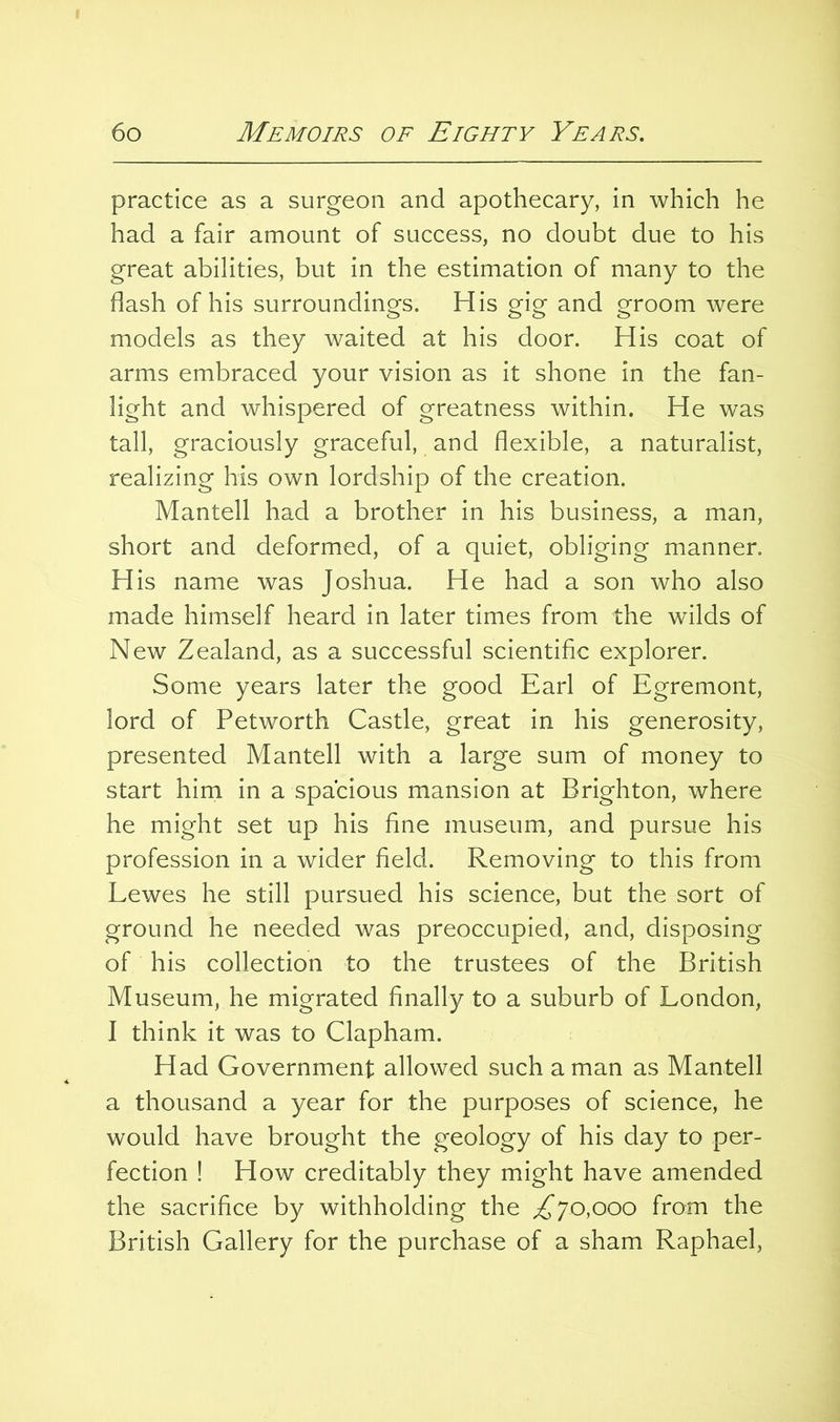 practice as a surgeon and apothecary, in which he had a fair amount of success, no doubt due to his great abilities, but in the estimation of many to the flash of his surroundings. His gig and groom were models as they waited at his door. His coat of arms embraced your vision as it shone in the fan- light and whispered of greatness within. He was tall, graciously graceful, and flexible, a naturalist, realizing his own lordship of the creation. Mantell had a brother in his business, a man, short and deformed, of a quiet, obliging manner. His name was Joshua. He had a son who also made himself heard in later times from the wilds of New Zealand, as a successful scientific explorer. Some years later the good Earl of Egremont, lord of Petworth Castle, great in his generosity, presented Mantell with a large sum of money to start him in a spacious mansion at Brighton, where he might set up his fine museum, and pursue his profession in a wider field. Removing to this from Lewes he still pursued his science, but the sort of ground he needed was preoccupied, and, disposing of his collection to the trustees of the British Museum, he migrated finally to a suburb of London, I think it was to Clapham. Had Government allowed such a man as Mantell a thousand a year for the purposes of science, he would have brought the geology of his day to per- fection ! How creditably they might have amended the sacrifice by withholding the ^70,000 from the British Gallery for the purchase of a sham Raphael,