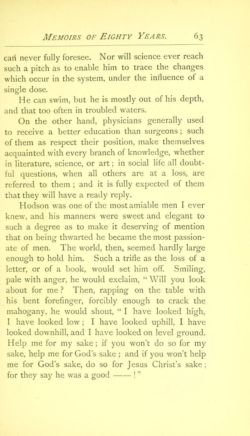 carl never fully foresee. Nor will science ever reach such a pitch as to enable him to trace the changes which occur in the system, under the influence of a single dose. He can swim, but he is mostly out of his depth, and that too often in troubled waters. On the other hand, physicians generally used to receive a better education than surgeons ; such of them as respect their position, make themselves acquainted with every branch of knowledge, whether in literature, science, or art; in social life all doubt- ful questions, when all others are at a loss, are referred to them ; and it is fully expected of them that they will have a ready reply. Hodson was one of the most amiable men I ever knew, and his manners were sweet and elegant to such a deo^ree as to make it deserving of mention that on being thwarted he became the most passion- ate of men. The world, then, seemed hardly large enough to hold him. Such a trifle as the loss of a letter, or of a book, would set him off. Smiling, pale with anger, he would exclaim, “ Will you look about for me ? Then, rapping on the table with his bent forefinger, forcibly enough to crack the mahogany, he would shout, “ I have looked high, I have looked low ; I have looked uphill, I have looked downhill, and I have looked on level ground. Help me for my sake ; if you won’t do so for my sake, help me for God’s sake ; and if you won’t help me for God’s sake, do so for Jesus Christ’s sake ; for they say he was a good ! ”