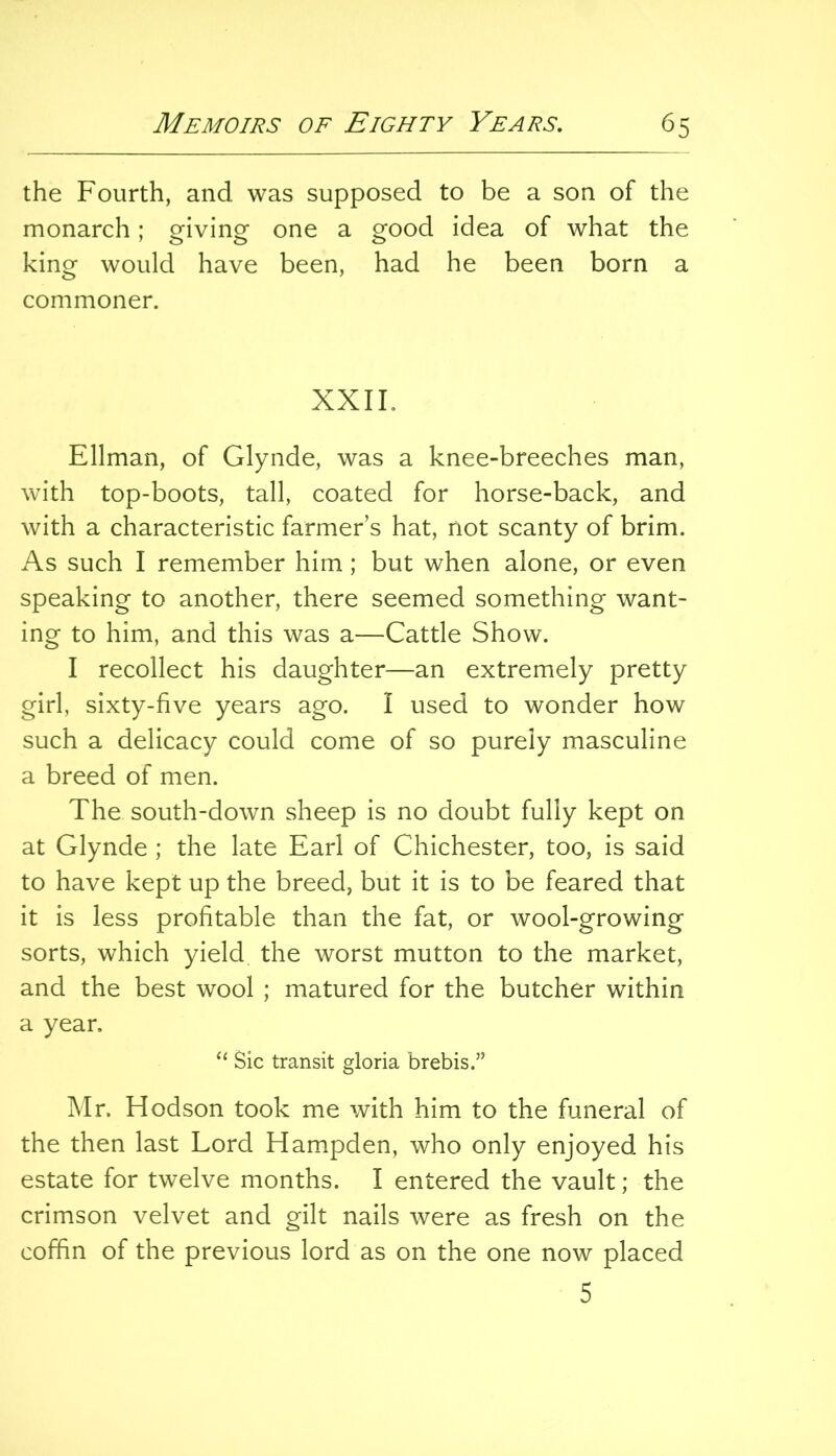 the Fourth, and was supposed to be a son of the monarch; giving one a good idea of what the king would have been, had he been born a commoner. XXII. Ellman, of Glynde, was a knee-breeches man, with top-boots, tall, coated for horse-back, and with a characteristic farmer’s hat, not scanty of brim. As such I remember him; but when alone, or even speaking to another, there seemed something want- ing to him, and this was a—Cattle Show. I recollect his daughter—an extremely pretty girl, sixty-five years ago. I used to wonder how such a delicacy could come of so purely masculine a breed of men. The south-down sheep is no doubt fully kept on at Glynde ; the late Earl of Chichester, too, is said to have kept up the breed, but it is to be feared that it is less profitable than the fat, or wool-growing sorts, which yield the worst mutton to the market, and the best wool ; matured for the butcher within a year. Sic transit gloria brebis.” Mr. Hodson took me with him to the funeral of the then last Lord Hampden, who only enjoyed his estate for twelve months. I entered the vault; the crimson velvet and gilt nails were as fresh on the coffin of the previous lord as on the one now placed 5