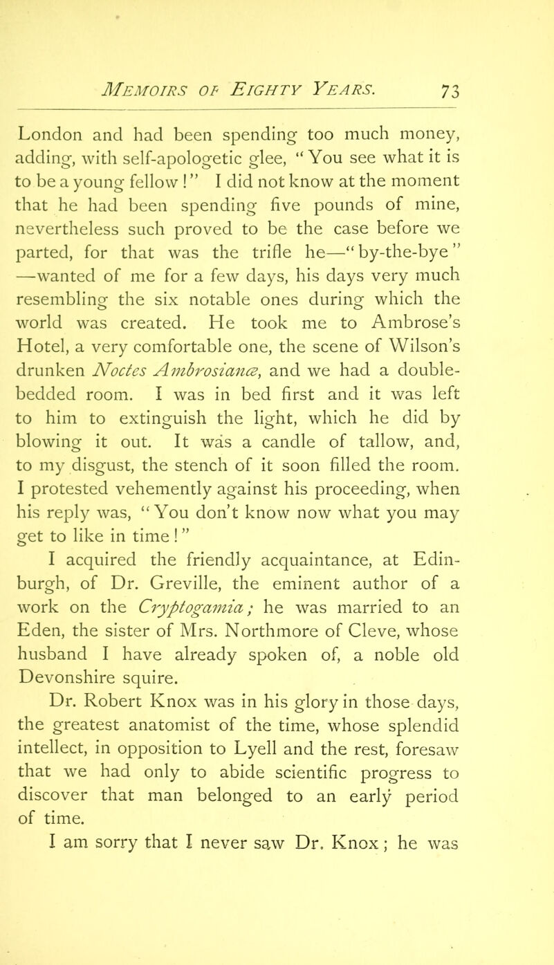 London and had been spending too much money, adding, with self-apologetic glee, “You see what it is to be a young fellow ! ” I did not know at the moment that he had been spending live pounds of mine, nevertheless such proved to be the case before we parted, for that was the trifle he—“ by-the-bye ” —wanted of me for a few days, his days very much resemblinof the six notable ones during which the world was created. He took me to Ambrose’s Hotel, a very comfortable one, the scene of Wilson’s drunken Nodes Ambrosiancs, and we had a double- bedded room. I was in bed first and it v/as left to him to extinguish the light, which he did by blowing it out. It was a candle of tallov/, and, to my disgust, the stench of it soon filled the room. I protested vehemently against his proceeding, when his reply was, “You don’t know now what you may get to like in time! ” I acquired the friendly acquaintance, at Edin- burgh, of Dr. Greville, the eminent author of a work on the Cryptogamia; he was married to an Eden, the sister of Mrs. Northmore of Cleve, whose husband I have already spoken of, a noble old Devonshire squire. Dr. Robert Knox was in his glory in those days, the greatest anatomist of the time, whose splendid intellect, in opposition to Lyell and the rest, foresaw that we had only to abide scientific progress to discover that man belonged to an early period of time. I am sorry that I never saw Dr. Knox; he was