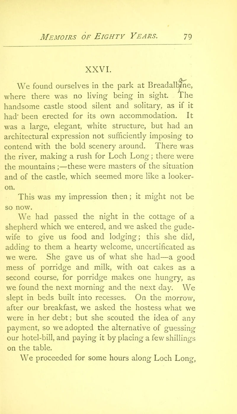 XXVI. We found ourselves in the park at Breadalbme, where there was no living being in sight. The handsome castle stood silent and solitary, as if it had' been erected for its own accommodation. It was a large, elegant, white structure, but had an architectural expression not sufficiently imposing to contend with the bold scenery around. There was the river, making a rush for Loch Long; there were the mountains ;—these were masters of the situation and of the castle, which seemed more like a looker- on. This was my impression then; it might not be so now. We had passed the night in the cottage of a shepherd which we entered, and we asked the gude- wife to give us food and lodging; this she did, adding to them a hearty welcome, uncertificated as we were. She gave us of what she had—a good mess of porridge and milk, with oat cakes as a second course, for porridge makes one hungry, as we found the next morning and the next day. We slept in beds built into recesses. On the morrow, after our breakfast, we asked the hostess what we were in her debt; but she scouted the idea of any payment, so we adopted the alternative of guessing our hotel-bill, and paying it by placing a few shillings on the table. We proceeded for some hours along Loch Long,
