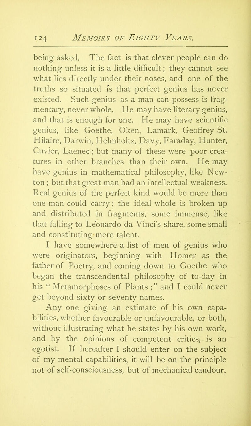 being asked. The fact is that clever people can do nothing unless it is a little difficult; they cannot see what lies directly under their noses, and one of the truths so situated is that perfect genius has never existed. Such genius as a man can possess is frag- mentary, never whole. He may have literary genius, and that is enough for one. He may have scientific genius, like Goethe, Oken, Lamark, Geoffrey St. Hilaire, Darwin, Helmholtz, Davy, Faraday, Hunter, Cuvier, Laenec; but many of these were poor crea- tures in other branches than their own. He may have genius in mathematical philosophy, like New- ton ; but that great man had an intellectual weakness. Real genius of the perfect kind would be more than one man could carry; the ideal whole is broken up and distributed in fragments, some immense, like that falling to Leonardo da Vinci’s share, some small and constituting-mere talent. I have somewhere a list of men of genius who were originators, beginning with Homer as the father of Poetry, and coming down to Goethe who began the transcendental philosophy of to-day in his “ Metamorphoses of Plants and I could never get beyond sixty or seventy names. Any one giving an estimate of his own capa- bilities, whether favourable or unfavourable, or both, without illustrating what he states by his own work, and by the opinions of competent critics, is an egotist. If hereafter I should enter on the subject of my mental capabilities, it will be on the principle not of self-consciousness, but of mechanical candour.
