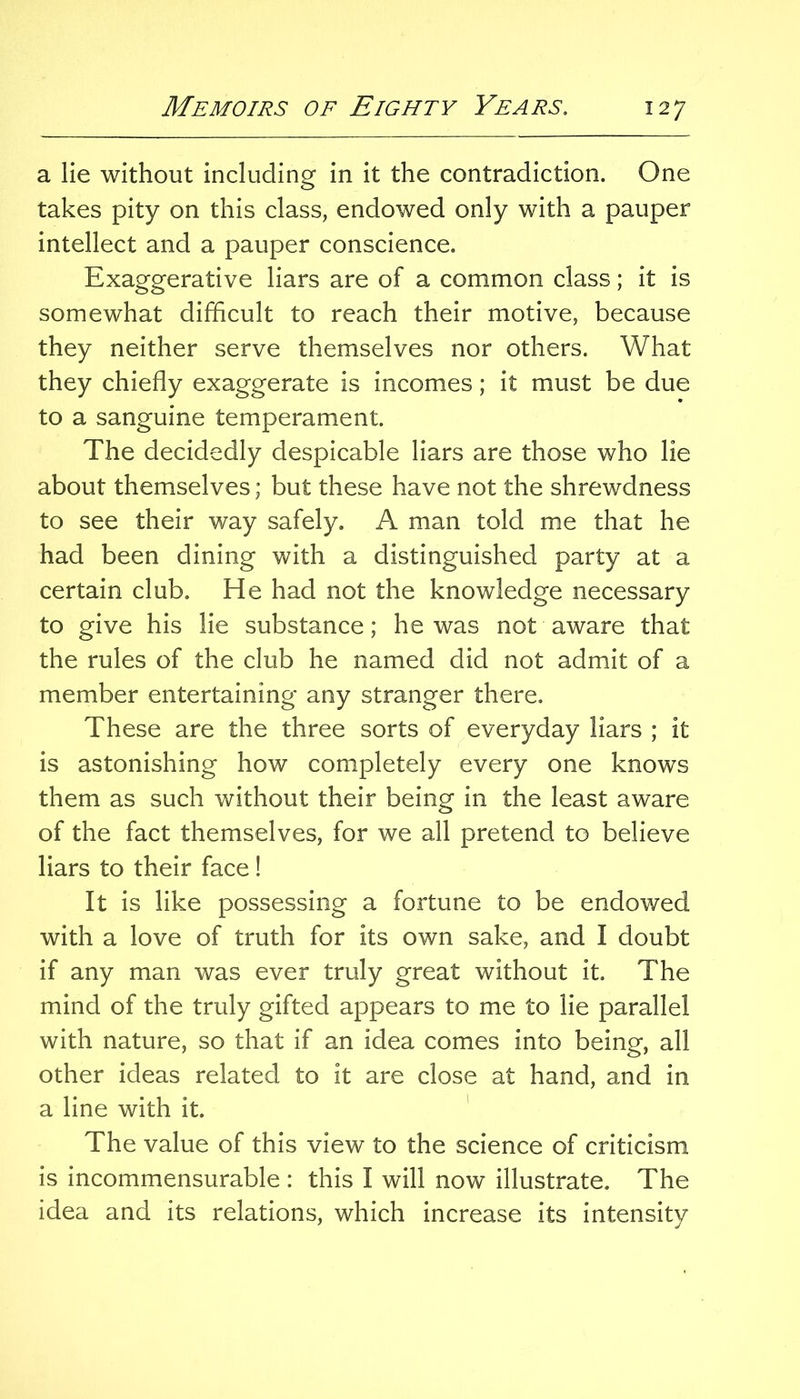 a lie without including in it the contradiction. One takes pity on this class, endowed only with a pauper intellect and a pauper conscience. Exaggerative liars are of a common class; it is somewhat difficult to reach their motive, because they neither serve themselves nor others. What they chiefly exaggerate is incomes; it must be due to a sanguine temperament. The decidedly despicable liars are those who lie about themselves; but these have not the shrewdness to see their way safely, A man told me that he had been dining with a distinguished party at a certain club. He had not the knowledge necessary to give his lie substance; he was not aware that the rules of the club he named did not admit of a member entertaining any stranger there. These are the three sorts of everyday liars ; it is astonishing how completely every one knows them as such without their being in the least aware of the fact themselves, for we all pretend to believe liars to their face ! It is like possessing a fortune to be endowed with a love of truth for its own sake, and I doubt if any man was ever truly great without it. The mind of the truly gifted appears to me to lie parallel with nature, so that if an idea comes into being, all other ideas related to it are close at hand, and in a line with it, ' The value of this view to the science of criticism is incommensurable : this I will now illustrate. The idea and its relations, which increase its intensity