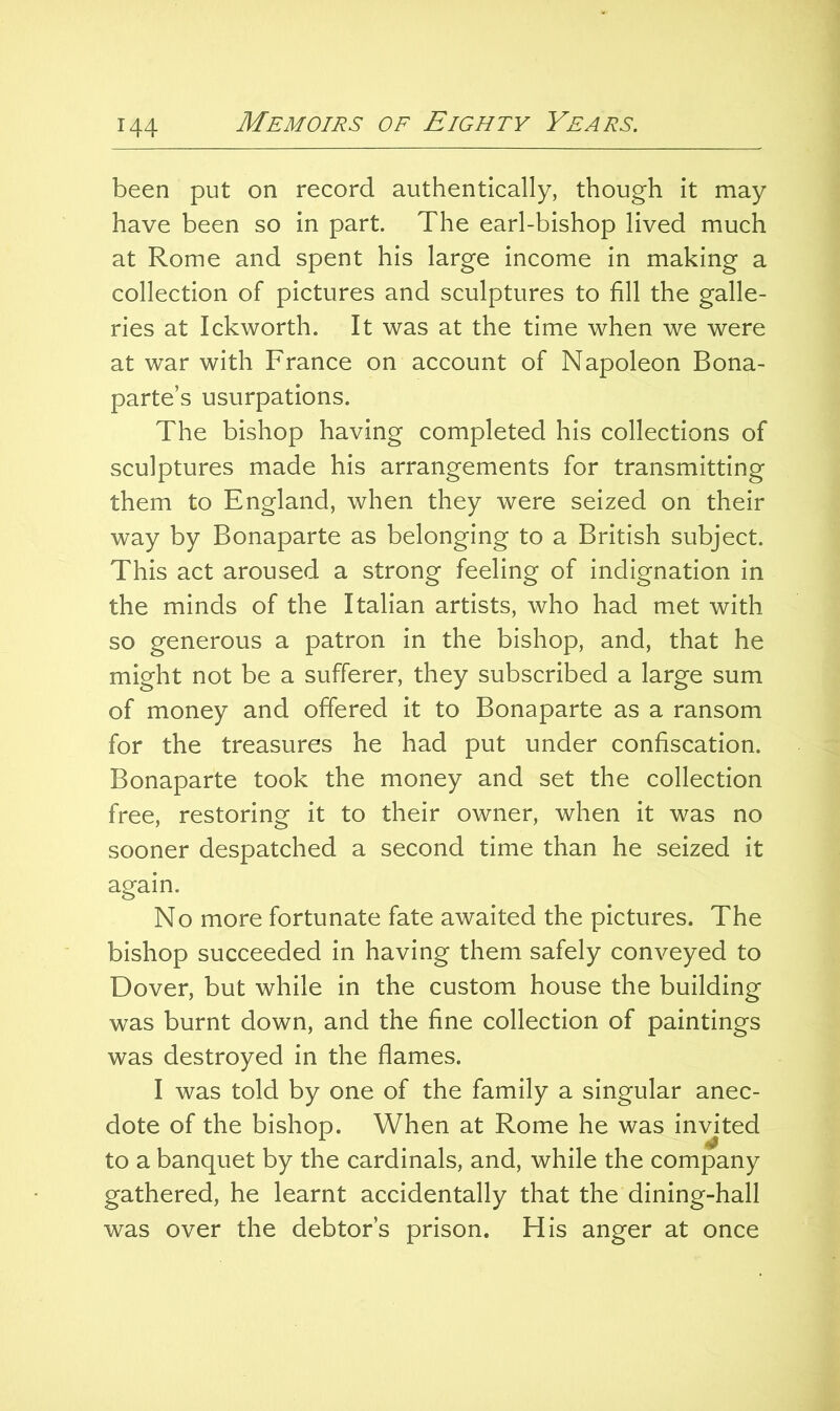 been put on record authentically, though it may have been so in part. The earl-bishop lived much at Rome and spent his large income in making a collection of pictures and sculptures to fill the galle- ries at Ickworth. It was at the time when we were at war with France on account of Napoleon Bona- parte’s usurpations. The bishop having completed his collections of sculptures made his arrangements for transmitting them to England, when they were seized on their way by Bonaparte as belonging to a British subject. This act aroused a strong feeling of indignation in the minds of the Italian artists, who had met with so generous a patron in the bishop, and, that he might not be a sufferer, they subscribed a large sum of money and offered it to Bonaparte as a ransom for the treasures he had put under confiscation. Bonaparte took the money and set the collection free, restoring it to their owner, when it was no sooner despatched a second time than he seized it again. No more fortunate fate awaited the pictures. The bishop succeeded in having them safely conveyed to Dover, but while in the custom house the building was burnt down, and the fine collection of paintings was destroyed in the flames. I was told by one of the family a singular anec- dote of the bishop. When at Rome he was invited to a banquet by the cardinals, and, while the company gathered, he learnt accidentally that the dining-hall was over the debtor’s prison. His anger at once