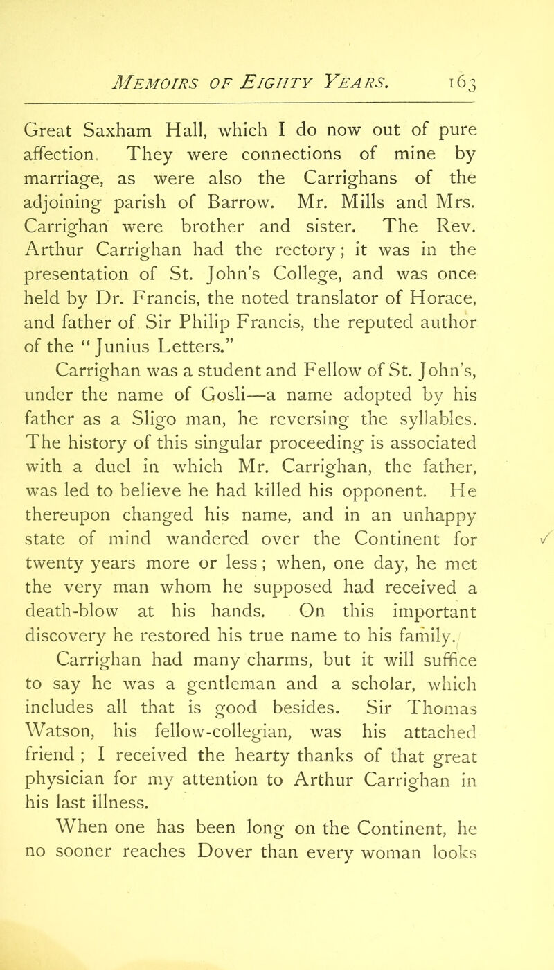 Great Saxham Hall, which I do now out of pure affection. They were connections of mine by marriage, as were also the Carrighans of the adjoining parish of Barrow. Mr. Mills and Mrs. Carrighan were brother and sister. The Rev. Arthur Carrighan had the rectory; it was in the presentation of St. John’s College, and was once held by Dr. Francis, the noted translator of Horace, and father of Sir Philip Francis, the reputed author of the “Junius Letters.” Carrighan was a student and Fellow of St. John’s, under the name of Cosh—a name adopted by his father as a Sligo man, he reversing the syllables. The history of this singular proceeding is associated with a duel in which Mr. Carrighan, the father, was led to believe he had killed his opponent. He thereupon changed his name, and in an unhappy state of mind wandered over the Continent for twenty years more or less; when, one day, he met the very man whom he supposed had received a death-blow at his hands. On this important discovery he restored his true name to his family. Carrighan had many charms, but it will suffice to say he was a gentleman and a scholar, which includes all that is good besides. Sir Thomas Watson, his fellow-collegian, was his attached friend ; I received the hearty thanks of that great physician for my attention to Arthur Carrighan in his last illness. When one has been long on the Continent, he no sooner reaches Dover than every woman looks