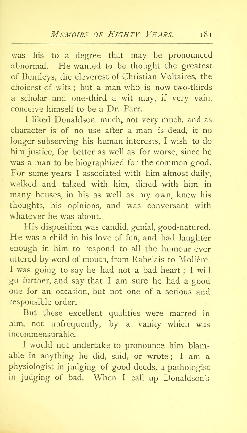 was his to a degree that may be pronounced abnormal. He wanted to be thought the greatest of Bentleys, the cleverest of Christian Voltaires, the choicest of wdts ; but a man who is now two-thirds a scholar and one-third a wit may, if very vain, conceive himself to be a Dr. Parr. I liked Donaldson much, not very much, and as character is of no use after a man is dead, it no longer subserving his human interests, I wish to do him justice, for better as well as for worse, since he was a man to be biographized for the common good. For some years I associated with him almost daily, walked and talked with him, dined with him in many houses, in his as well as my own, knew his thoughts, his opinions, and was conversant with whatever he was about. His disposition was candid, genial, good-natured. He was a child in his love of fun, and had laughter enough in him to respond to all the humour ever uttered by word of mouth, from Rabelais to Moliere. I was going to say he had not a bad heart ; I will go further, and say that I am sure he had a good one for an occasion, but not one of a serious and responsible order. But these excellent qualities were marred in him, not unfrequently, by a vanity which was incommensurable. I would not undertake to pronounce him blam- able in anything he did, said, or wrote ; I am a physiologist in judging of good deeds, a pathologist in judging of bad. When I call up Donaldsons