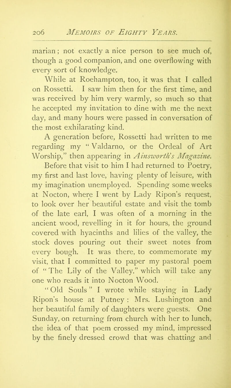 marian; not exactly a nice person to see much of, though a good companion, and one overflowing with every sort of knowledge. While at Roehampton, too, it was that I called on Rossetti. I saw him then for the first time, and was received by him very warmly, so much so that he accepted my invitation to dine with me the next day, and many hours were passed in conversation of the most exhilarating kind. A generation before, Rossetti had written to me regarding my “Valdarno, or the Ordeal of Art Worship,” then appearing in Ainsworth!s Magazine. Before that visit to him I had returned to Poetry, my first and last love, having plenty of leisure, with my imagination unemployed. Spending some weeks at Nocton, where I went by Lady Ripon’s request, to look over her beautiful estate and visit the tomb of the late earl, I was often of a morning in the ancient wood, revelling in it for hours, the ground covered with hyacinths and lilies of the valley, the stock doves pouring out their sweet notes from every bough. It was there, to commemorate my visit, that I committed to paper my pastoral poem of “ The Lily of the Valley,” which will take any one who reads it into Nocton Wood. “ Old Souls ” I wrote while staying in Lady Ripon’s house at Putney : Mrs. Lushington and her beautiful family of daughters were guests. One Sunday, on returning from church with her to lunch, the idea of that poem crossed my mind, impressed by the finely dressed crowd that was chatting and