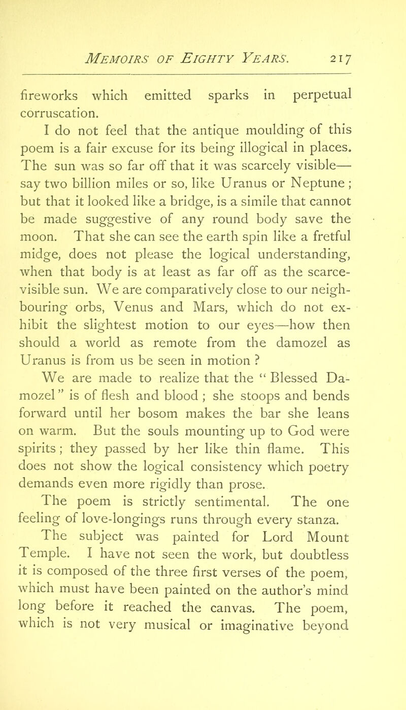 fireworks which emitted sparks in perpetual corruscation. I do not feel that the antique moulding of this poem is a fair excuse for its being illogical in places. The sun was so far off that it was scarcely visible— say two billion miles or so, like Uranus or Neptune ; but that it looked like a bridge, is a simile that cannot be made suggestive of any round body save the moon. That she can see the earth spin like a fretful midge, does not please the logical understanding, when that body is at least as far off as the scarce- visible sun. We are comparatively close to our neigh- bouring orbs, Venus and Mars, which do not ex- hibit the slightest motion to our eyes—how then should a world as remote from the damozel as Uranus is from us be seen in motion ? We are made to realize that the “ Blessed Da- mozel ” is of flesh and blood ; she stoops and bends forward until her bosom makes the bar she leans on warm. But the souls mounting up to God were spirits; they passed by her like thin flame. This does not show the logical consistency which poetry demands even more rigidly than prose. The poem is strictly sentimental. The one feeling of love-longings runs through every stanza. The subject was painted for Lord Mount Temple. I have not seen the work, but doubtless it is composed of the three first verses of the poem, which must have been painted on the author’s mind long before it reached the canvas. The poem, which is not very musical or imaginative beyond