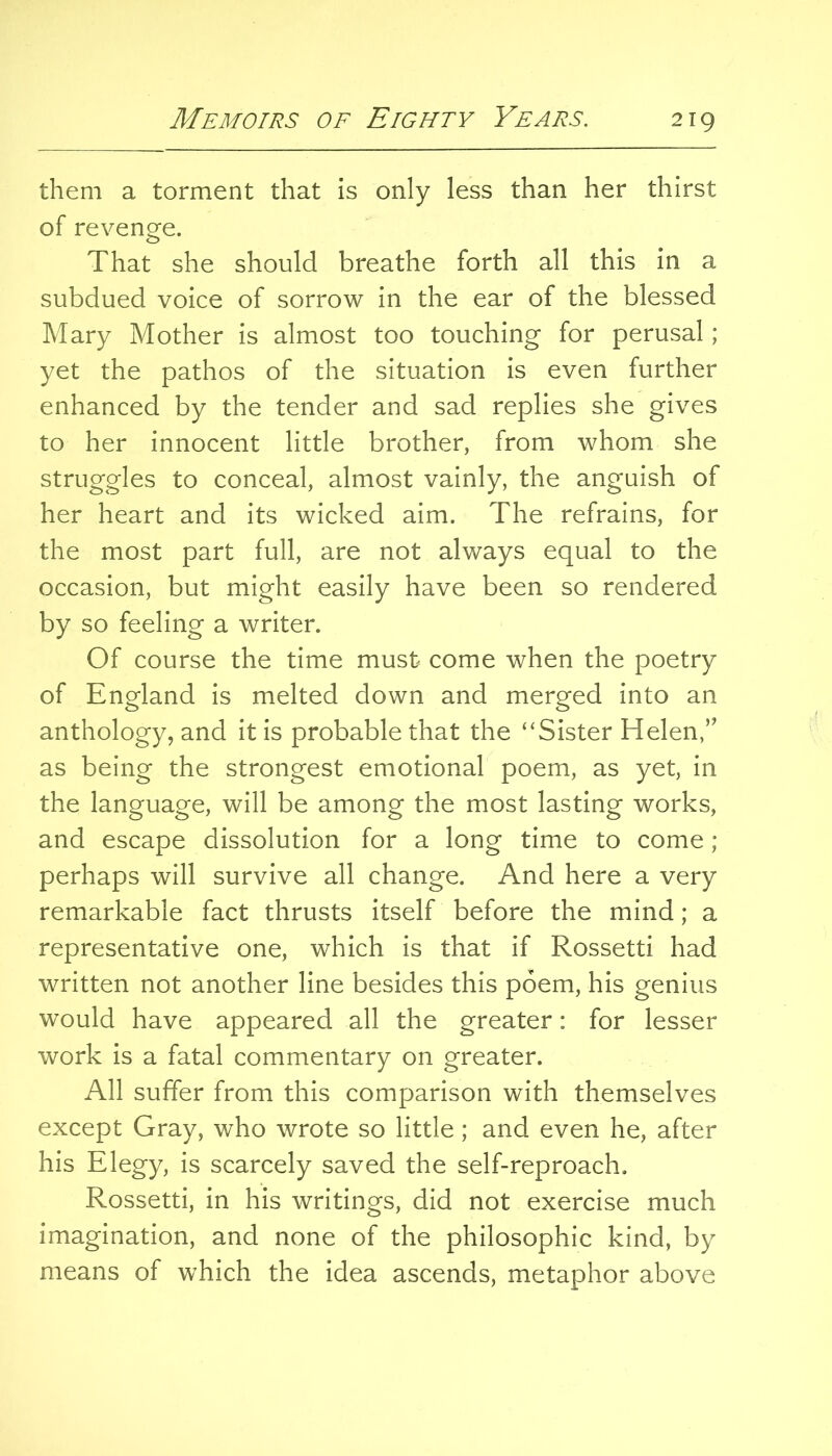 them a torment that is only less than her thirst of revenge. That she should breathe forth all this in a subdued voice of sorrow in the ear of the blessed Mary Mother is almost too touching for perusal; yet the pathos of the situation is even further enhanced by the tender and sad replies she gives to her innocent little brother, from whom she struggles to conceal, almost vainly, the anguish of her heart and its wicked aim. The refrains, for the most part full, are not always equal to the occasion, but might easily have been so rendered by so feeling a writer. Of course the time must come when the poetry of England is melted down and merged into an anthology, and it is probable that the “Sister Helen,” as being the strongest emotional poem, as yet, in the language, will be among the most lasting works, and escape dissolution for a long time to come; perhaps will survive all change. And here a very remarkable fact thrusts itself before the mind; a representative one, which is that if Rossetti had written not another line besides this poem, his genius would have appeared all the greater: for lesser work is a fatal commentary on greater. All suffer from this comparison with themselves except Gray, who wrote so little; and even he, after his Elegy, is scarcely saved the self-reproach, Rossetti, in his writings, did not exercise much imagination, and none of the philosophic kind, by means of which the idea ascends, metaphor above