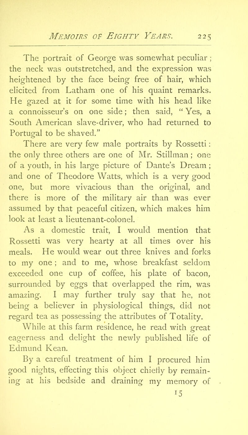 The portrait of George was somewhat peculiar ; the neck was outstretched, and the expression was heightened by the face being free of hair, which elicited from Latham one of his quaint remarks. He gazed at it for some time with his head like a connoisseur s on one side; then said, “ Yes, a South American slave-driver, who had returned to Portugal to be shaved.” There are very few male portraits by Rossetti: the only three others are one of Mr. Stillman ; one of a youth, in his large picture of Dante’s Dream ; and one of Theodore Watts, which is a very good one, but more vivacious than the original, and there is more of the military air than was ever assumed by that peaceful citizen, which makes him look at least a lieutenant-colonel. As a domestic trait, I would mention that Rossetti was very hearty at all times over his meals. He would wear out three knives and forks to my one ; and to me, whose breakfast seldom exceeded one cup of coffee, his plate of bacon, surrounded by eggs that overlapped the rim, was amazing. I may further truly say that he, not being a believer in physiological things, did not regard tea as possessing the attributes of Totality. While at this farm residence, he read with great eagerness and delight the newly published life of Edmund Kean. By a careful treatment of him I procured him good nights, effecting this object chietiy by remain- ing at his bedside and draining my memory of 15