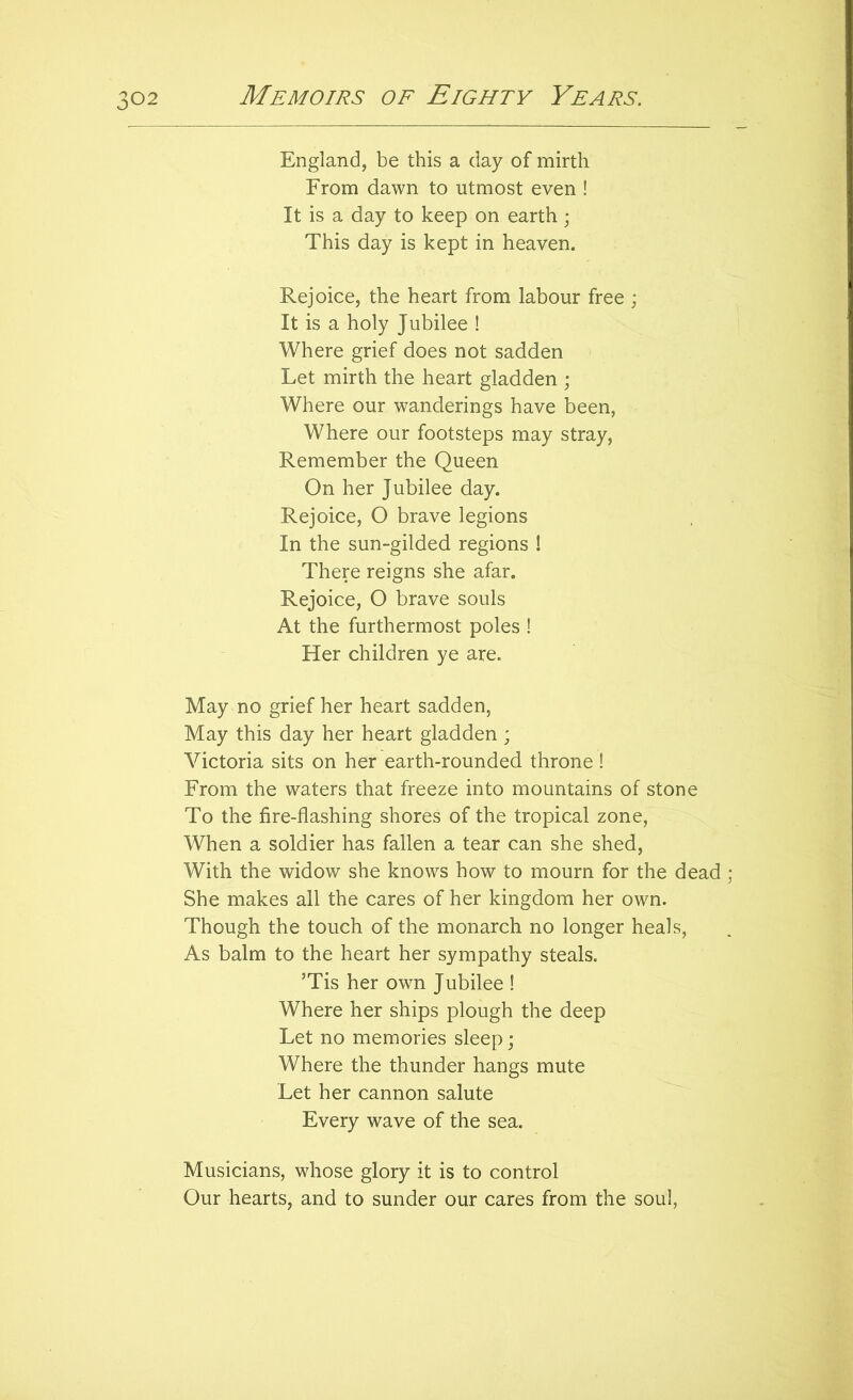 England, be this a day of mirth From dawn to utmost even ! It is a day to keep on earth; This day is kept in heaven. Rejoice, the heart from labour free ; It is a holy Jubilee ! Where grief does not sadden Let mirth the heart gladden ; Where our wanderings have been, Where our footsteps may stray. Remember the Queen On her Jubilee day. Rejoice, O brave legions In the sun-gilded regions ! There reigns she afar. Rejoice, O brave souls At the furthermost poles ! Her children ye are. May no grief her heart sadden, May this day her heart gladden ; Victoria sits on her earth-rounded throne! From the waters that freeze into mountains of stone To the fire-flashing shores of the tropical zone, When a soldier has fallen a tear can she shed. With the widow she knows how to mourn for the dead ; She makes all the cares of her kingdom her own. Though the touch of the monarch no longer heals, As balm to the heart her sympathy steals. ’Tis her own Jubilee ! Where her ships plough the deep Let no memories sleep; Where the thunder hangs mute Let her cannon salute Every wave of the sea. Musicians, whose glory it is to control Our hearts, and to sunder our cares from the soul.