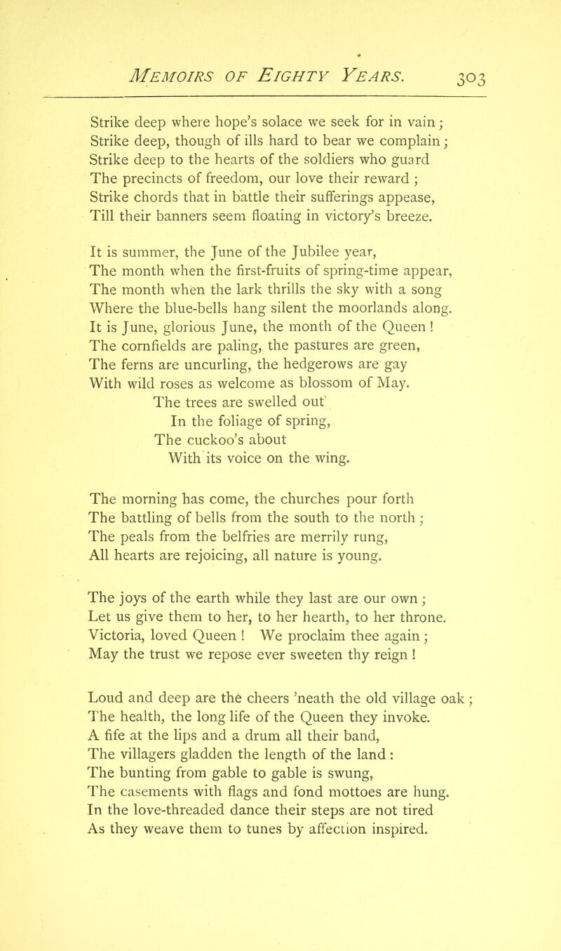 Strike deep where hope’s solace we seek for in vain; Strike deep, though of ills hard to bear we complain; Strike deep to the hearts of the soldiers who guard The precincts of freedom, our love their reward ; Strike chords that in battle their sufferings appease. Till their banners seem floating in victory’s breeze. It is summer, the June of the Jubilee year. The month when the first-fruits of spring-time appear, The month when the lark thrills the sky with a song Where the blue-bells hang silent the moorlands along. It is June, glorious June, the month of the Queen! The cornfields are paling, the pastures are green, The ferns are uncurling, the hedgerows are gay With wild roses as welcome as blossom of May. The trees are swelled out’ In the foliage of spring. The cuckoo’s about With its voice on the wing. The morning has come, the churches pour forth The battling of bells from the south to the north; The peals from the belfries are merrily rung. All hearts are rejoicing, all nature is young. The joys of the earth while they last are our own; Let us give them to her, to her hearth, to her throne. Victoria, loved Queen ! We proclaim thee again; May the trust we repose ever sweeten thy reign ! Loud and deep are the cheers ’neath the old village oak; The health, the long life of the Queen they invoke. A fife at the lips and a drum all their band. The villagers gladden the length of the land : The bunting from gable to gable is swung. The casements with flags and fond mottoes are hung. In the love-threaded dance their steps are not tired As they weave them to tunes by affection inspired.