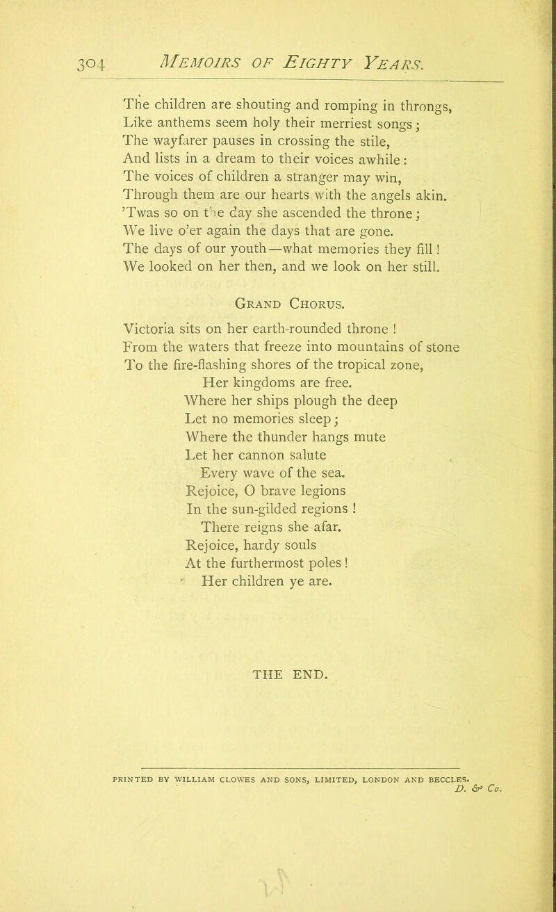 The children are shouting and romping in throngs, Like anthems seem holy their merriest songs; The wayfarer pauses in crossing the stile, And lists in a dream to their voices awhile: The voices of children a stranger may win, Through them are our hearts with the angels akin. ’Twas so on the day she ascended the throne; We live o’er again the days that are gone. The days of our youth—what memories they fill! We looked on her then, and we look on her still. Grand Chorus. Victoria sits on her earth-rounded throne ! From the waters that freeze into mountains of stone To the fire-flashing shores of the tropical zone, Her kingdoms are free. Where her ships plough the deep Let no memories sleep; Where the thunder hangs mute Let her cannon salute Every wave of the sea. Rejoice, O brave legions In the sun-gilded regions ! There reigns she afar. Rejoice, hardy souls At the furthermost poles !  Her children ye are. THE END. PRINTED BY WILLIAM CLOWES AND SONS, LIMITED, LONDON AND BECCLES. D. Co.