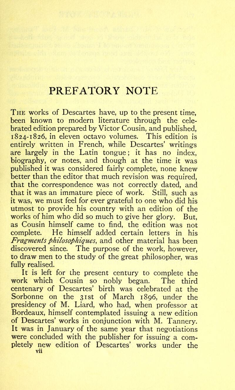 PREFATORY NOTE The works of Descartes have, up to the present time, been known to modern literature through the cele- brated edition prepared by Victor Cousin, and published, 1824-1826, in eleven octavo volumes. This edition is entirely written in French, while Descartes’ writings are largely in the Latin tongue; it has no index, biography, or notes, and though at the time it was published it was considered fairly complete, none knew better than the editor that much revision was required, that the correspondence was not correctly dated, and that it was an immature piece of work. Still, such as it was, we must feel for ever grateful to one who did his utmost to provide his country with an edition of the works of him who did so much to give her glory. But, as Cousin himself came to find, the edition was not complete. He himself added certain letters in his Fragments philosophiques, and other material has been discovered since. The purpose of the work, however, to draw men to the study of the great philosopher, was fully realised. It is left for the present century to complete the work which Cousin so nobly began. The third centenary of Descartes’ birth was celebrated at the Sorbonne on the 31st of March 1896, under the presidency of M. Liard, who had, when professor at Bordeaux, himself contemplated issuing a new edition of Descartes’ works in conjunction with M. Tannery. It was in January of the same year that negotiations were concluded with the publisher for issuing a com- pletely new edition of Descartes’ works under the