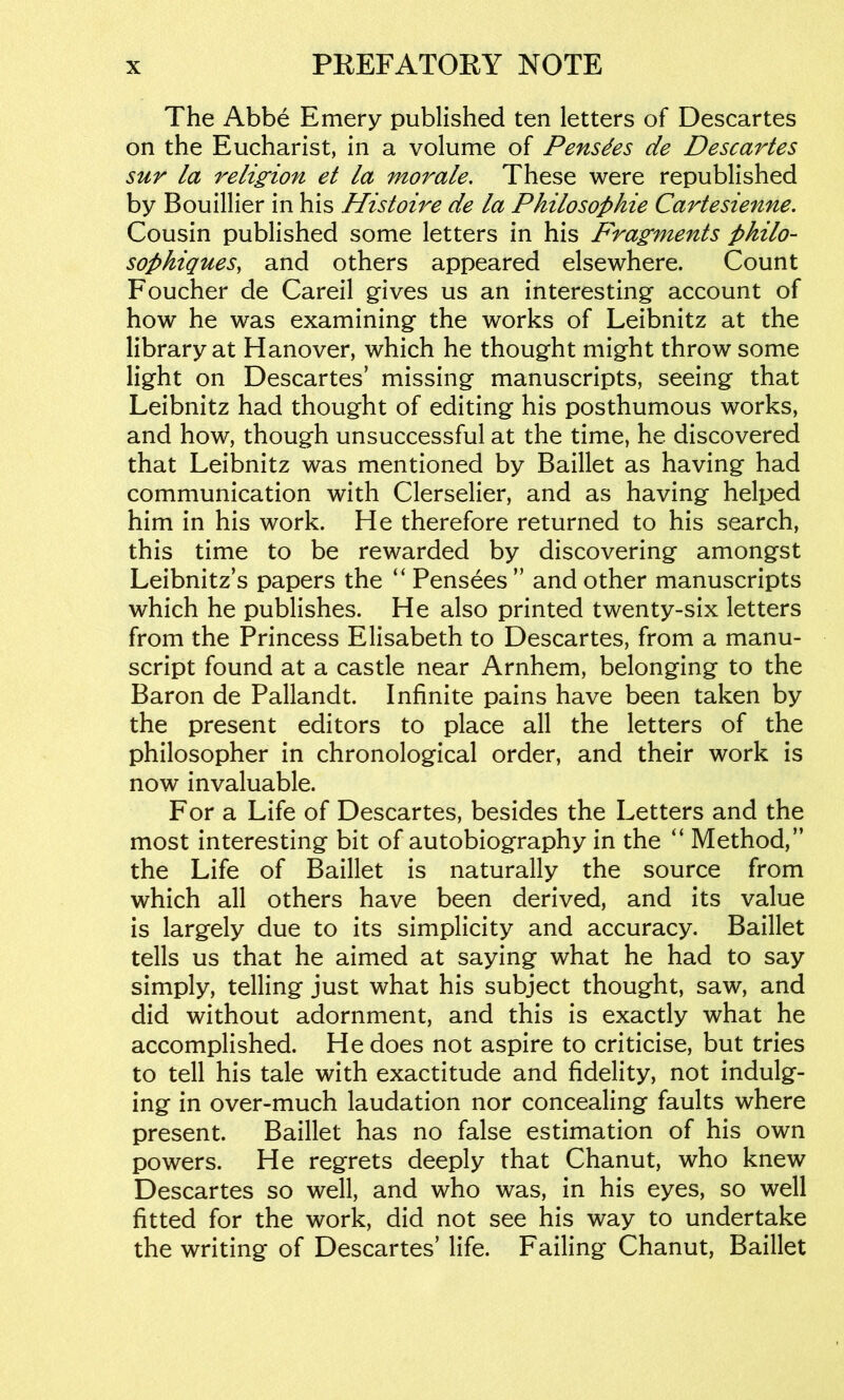 The Abbe Emery published ten letters of Descartes on the Eucharist, in a volume of Pensdes de Descartes sur la religion et la morale. These were republished by Bouillier in his Histoire de la Philosophie Cartesienne, Cousin published some letters in his pyagments philo- sophiques, and others appeared elsewhere. Count Foucher de Careil gives us an interesting account of how he was examining the works of Leibnitz at the library at Hanover, which he thought might throw some light on Descartes’ missing manuscripts, seeing that Leibnitz had thought of editing his posthumous works, and how, though unsuccessful at the time, he discovered that Leibnitz was mentioned by Baillet as having had communication with Clerselier, and as having helped him in his work. He therefore returned to his search, this time to be rewarded by discovering amongst Leibnitz’s papers the “ Pensees ” and other manuscripts which he publishes. He also printed twenty-six letters from the Princess Elisabeth to Descartes, from a manu- script found at a castle near Arnhem, belonging to the Baron de Pallandt. Infinite pains have been taken by the present editors to place all the letters of the philosopher in chronological order, and their work is now invaluable. For a Life of Descartes, besides the Letters and the most interesting bit of autobiography in the “ Method,” the Life of Baillet is naturally the source from which all others have been derived, and its value is largely due to its simplicity and accuracy. Baillet tells us that he aimed at saying what he had to say simply, telling just what his subject thought, saw, and did without adornment, and this is exactly what he accomplished. He does not aspire to criticise, but tries to tell his tale with exactitude and fidelity, not indulg- ing in over-much laudation nor concealing faults where present. Baillet has no false estimation of his own powers. He regrets deeply that Chanut, who knew Descartes so well, and who was, in his eyes, so well fitted for the work, did not see his way to undertake the writing of Descartes’ life. Failing Chanut, Baillet