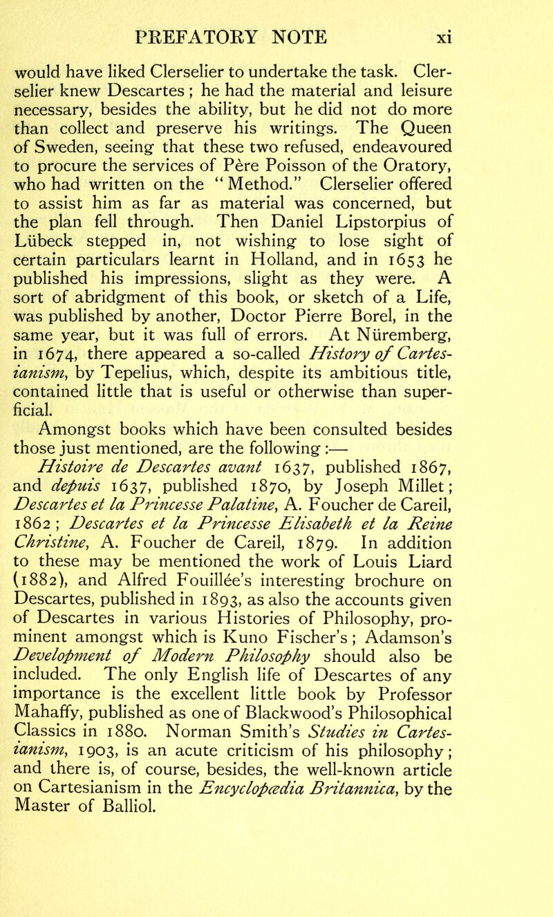 would have liked Clerselier to undertake the task. Cler- selier knew Descartes ; he had the material and leisure necessary, besides the ability, but he did not do more than collect and preserve his writings. The Queen of Sweden, seeing that these two refused, endeavoured to procure the services of Pere Poisson of the Oratory, who had written on the “ Method.” Clerselier offered to assist him as far as material was concerned, but the plan fell through. Then Daniel Lipstorpius of Ltibeck stepped in, not wishing to lose sight of certain particulars learnt in Holland, and in 1653 he published his impressions, slight as they were. A sort of abridgment of this book, or sketch of a Life, was published by another. Doctor Pierre Borel, in the same year, but it was full of errors. At Nuremberg, in 1674, there appeared a so-called History of Cartes- ianism^ by Tepelius, which, despite its ambitious title, contained little that is useful or otherwise than super- ficial. Amongst books which have been consulted besides those just mentioned, are the following :— Histoire de Descartes avant 1637, published 1867, and depuis 1637, published 1870, by Joseph Millet; Descartes et la Princesse Palatine, A. Foucher de Careil, 1862 ; Descartes et la Princesse Elisabeth et la Reine Christine, A. Foucher de Careil, 1879. In addition to these may be mentioned the work of Louis Liard (1882), and Alfred Fouillee’s interesting brochure on Descartes, published in 1893, as also the accounts given of Descartes in various Histories of Philosophy, pro- minent amongst which is Kuno Fischer’s; Adamson’s Development of Modern Philosophy should also be included. The only English life of Descartes of any importance is the excellent little book by Professor Mahaffy, published as one of Blackwood’s Philosophical Classics in 1880. Norman Smith’s Studies in Cartes- lanism, 1903, is an acute criticism of his philosophy; and there is, of course, besides, the well-known article on Cartesianism in the Encyclopcvdia Britannica, by the Master of Balliol.