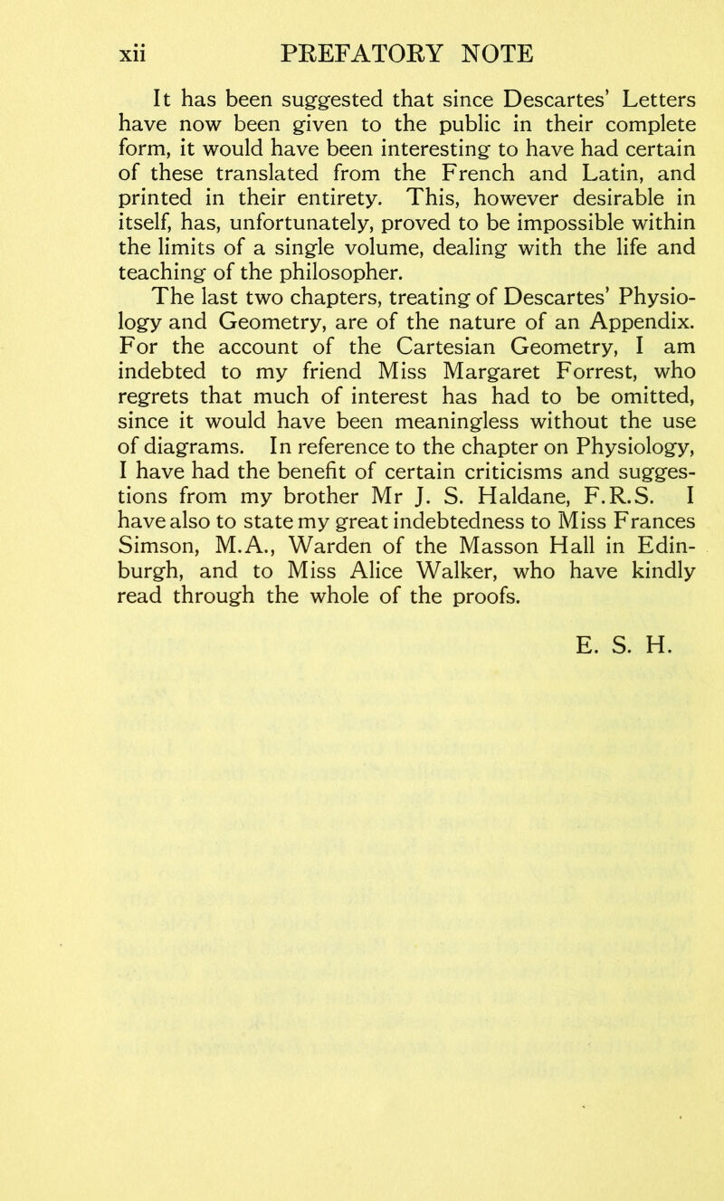 • • It has been suggested that since Descartes’ Letters have now been given to the public in their complete form, it would have been interesting to have had certain of these translated from the French and Latin, and printed in their entirety. This, however desirable in itself, has, unfortunately, proved to be impossible within the limits of a single volume, dealing with the life and teaching of the philosopher. The last two chapters, treating of Descartes’ Physio- logy and Geometry, are of the nature of an Appendix. For the account of the Cartesian Geometry, I am indebted to my friend Miss Margaret Forrest, who regrets that much of interest has had to be omitted, since it would have been meaningless without the use of diagrams. In reference to the chapter on Physiology, I have had the benefit of certain criticisms and sugges- tions from my brother Mr J. S. Haldane, F.R.S. I have also to state my great indebtedness to Miss Frances Simson, M.A., Warden of the Masson Hall in Edin- burgh, and to Miss Alice Walker, who have kindly read through the whole of the proofs. E. S. H.