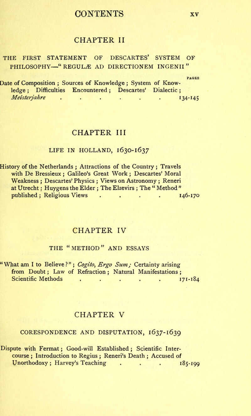 CHAPTER II THE FIRST STATEMENT OF DESCARTES’ SYSTEM OF PHILOSOPHY—“REGUL^ AD DIRECTIONEM INGENII ” PAGES Date of Composition ; Sources of Knowledge ; System of Know- ledge ; Difficulties Encountered; Descartes’ Dialectic; Meisterjahre . . . . . . 134-145 CHAPTER III LIFE IN HOLLAND, 163O-1637 History of the Netherlands ; Attractions of the Country ; Travels with De Bressieux; Galileo’s Great Work ; Descartes’ Moral Weakness ; Descartes’ Physics ; Views on Astronomy ; Reneri at Utrecht; Huygens the Elder ; The Elzevirs ; The “ Method ” published; Religious Views .... 146-170 CHAPTER IV THE “METHOD” AND ESSAYS “ What am I to Believe ? ” ; Cogito^ Ergo Sum; Certainty arising from Doubt; Law of Refraction; Natural Manifestations; Scientific Methods . . . . . 171-184 CHAPTER V CORESPONDENCE AND DISPUTATION, 1637-1639 Dispute with Fermat; Good-will Established; Scientific Inter- course ; Introduction to Regius ; Reneri’s Death ; Accused of Unorthodoxy; Harvey’s Teaching . . . 185-199