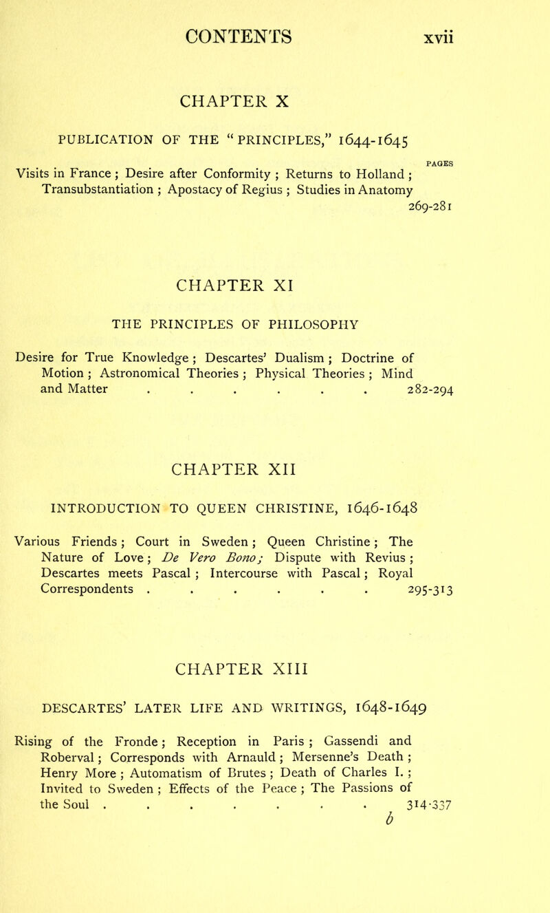 CHAPTER X PUBLICATION OF THE “PRINCIPLES,” 1644-1645 PAGES Visits in France ; Desire after Conformity ; Returns to Holland; Transubstantiation ; Apostacy of Regius ; Studies in Anatomy 269-281 CHAPTER XI TI-IE PRINCIPLES OF PHILOSOPHY Desire for True Knowledge ; Descartes’ Dualism ; Doctrine of Motion ; Astronomical Theories ; Physical Theories ; Mind and Matter ...... 282-294 CHAPTER XII INTRODUCTION TO QUEEN CHRISTINE, 1646-1648 Various Friends; Court in Sweden; Queen Christine; The Nature of Love; De Vero Bono; Dispute with Revius; Descartes meets Pascal ; Intercourse with Pascal; Royal Correspondents ...... 295-313 CHAPTER XIII DESCARTES’ LATER LIFE AND WRITINGS, 1648-1649 Rising of the Fronde; Reception in Paris ; Gassendi and Roberval; Corresponds with Arnauld; Mersenne’s Death ; Henry More ; Automatism of Brutes ; Death of Charles I. ; Invited to Sweden ; Effects of the Peace ; The Passions of the Soul ....... 3M-337 b