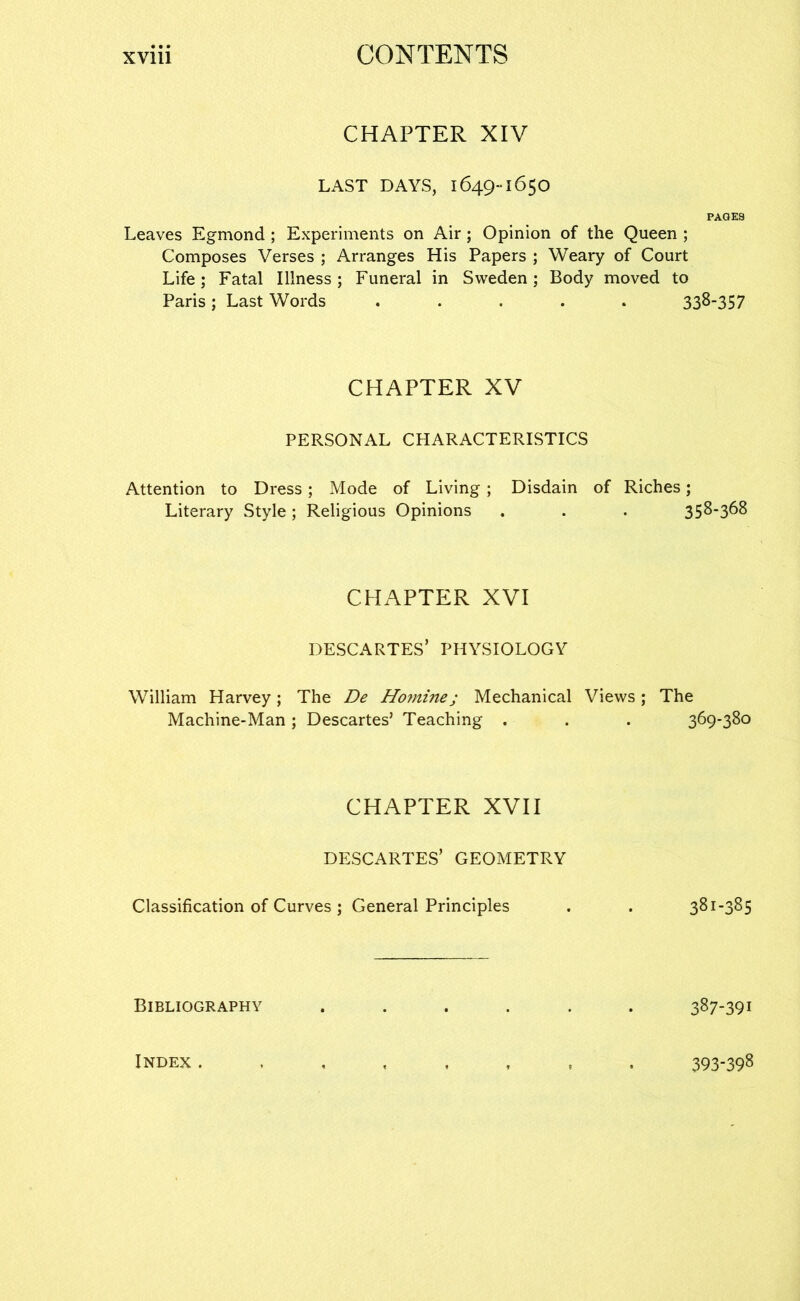 CHAPTER XIV LAST DAYS, 1649-1650 PAGES Leaves Egmond ; Experiments on Air; Opinion of the Queen ; Composes Verses ; Arranges His Papers ; Weary of Court Life; Fatal Illness; Funeral in Sweden; Body moved to Paris; Last Words ..... 338-357 CHAPTER XV PERSONAL CHARACTERISTICS Attention to Dress; Mode of Living; Disdain of Riches; Literary Style; Religious Opinions . . . 358-3^8 CHAPTER XVI DESCARTES’ PHYSIOLOGY William Harvey ; The De Ho7nine; Mechanical Views ; The Machine-Man ; Descartes’ Teaching . . . 369-380 CHAPTER XVII DESCARTES’ GEOMETRY Classification of Curves ; General Principles . . 381-385 Bibliography ...... 387-391 Index. 393-398