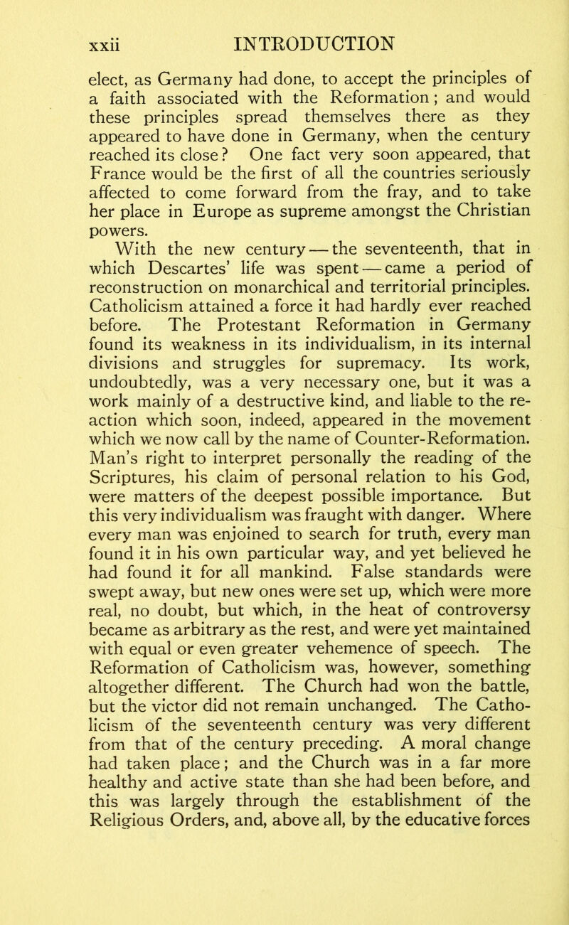 elect, as Germany had done, to accept the principles of a faith associated with the Reformation; and would these principles spread themselves there as they appeared to have done in Germany, when the century reached its close ? One fact very soon appeared, that France would be the first of all the countries seriously affected to come forward from the fray, and to take her place in Europe as supreme amongst the Christian powers. With the new century — the seventeenth, that in which Descartes’ life was spent — came a period of reconstruction on monarchical and territorial principles. Catholicism attained a force it had hardly ever reached before. The Protestant Reformation in Germany found its weakness in its individualism, in its internal divisions and struggles for supremacy. Its work, undoubtedly, was a very necessary one, but it was a work mainly of a destructive kind, and liable to the re- action which soon, indeed, appeared in the movement which we now call by the name of Counter-Reformation. Man’s right to interpret personally the reading of the Scriptures, his claim of personal relation to his God, were matters of the deepest possible importance. But this very individualism was fraught with danger. Where every man was enjoined to search for truth, every man found it in his own particular way, and yet believed he had found it for all mankind. False standards were swept away, but new ones were set up, which were more real, no doubt, but which, in the heat of controversy became as arbitrary as the rest, and were yet maintained with equal or even greater vehemence of speech. The Reformation of Catholicism was, however, something altogether different. The Church had won the battle, but the victor did not remain unchanged. The Catho- licism of the seventeenth century was very different from that of the century preceding. A moral change had taken place; and the Church was in a far more healthy and active state than she had been before, and this was largely through the establishment of the Religious Orders, and, above all, by the educative forces