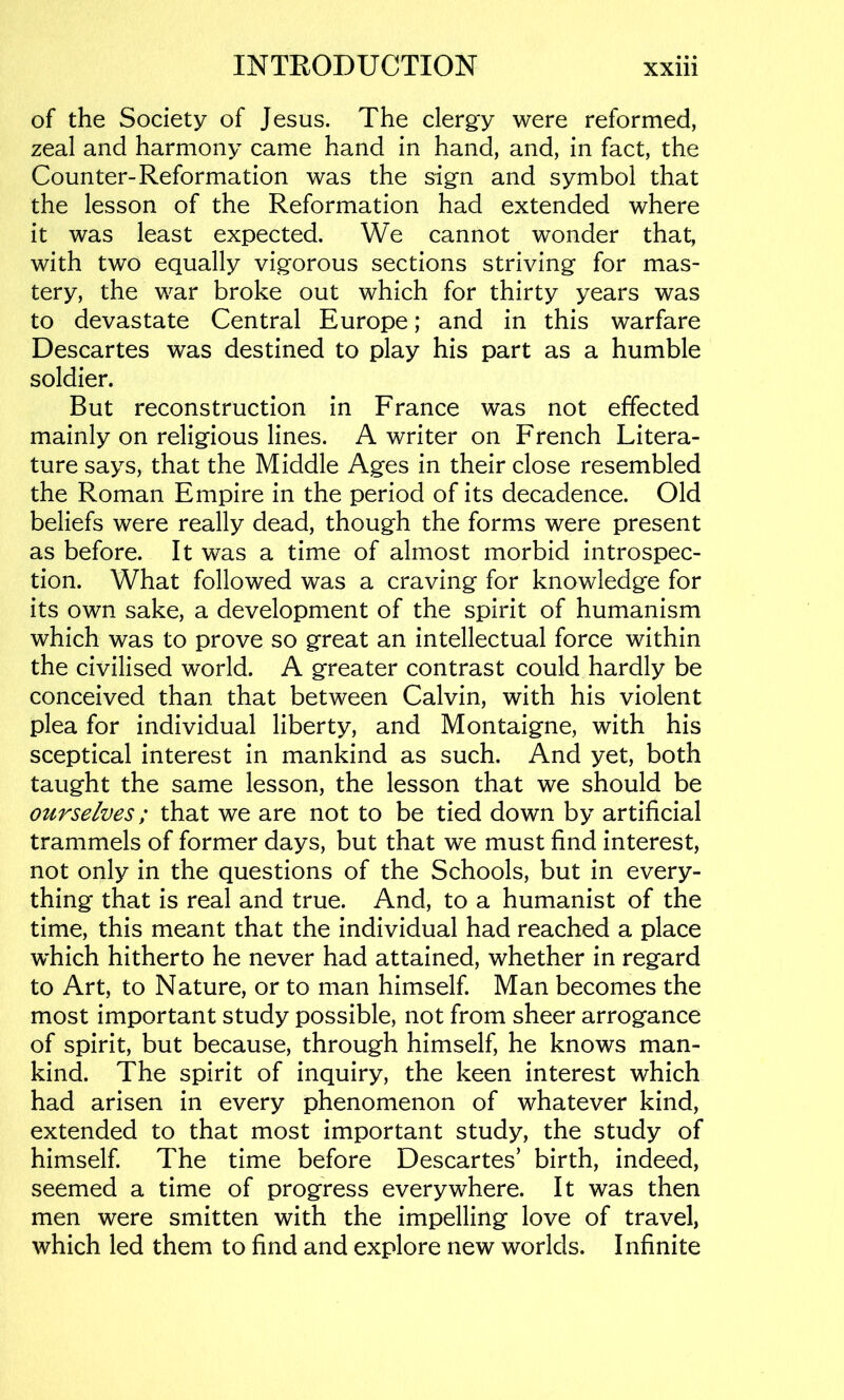 of the Society of Jesus. The clergy were reformed, zeal and harmony came hand in hand, and, in fact, the Counter-Reformation was the sign and symbol that the lesson of the Reformation had extended where it was least expected. We cannot wonder that, with two equally vigorous sections striving for mas- tery, the war broke out which for thirty years was to devastate Central Europe; and in this warfare Descartes was destined to play his part as a humble soldier. But reconstruction in France was not effected mainly on religious lines. A writer on French Litera- ture says, that the Middle Ages in their close resembled the Roman Empire in the period of its decadence. Old beliefs were really dead, though the forms were present as before. It was a time of almost morbid introspec- tion. What followed was a craving for knowledge for its own sake, a development of the spirit of humanism which was to prove so great an intellectual force within the civilised world. A greater contrast could hardly be conceived than that between Calvin, with his violent plea for individual liberty, and Montaigne, with his sceptical interest in mankind as such. And yet, both taught the same lesson, the lesson that we should be ourselves; that we are not to be tied down by artificial trammels of former days, but that we must find interest, not only in the questions of the Schools, but in every- thing that is real and true. And, to a humanist of the time, this meant that the individual had reached a place which hitherto he never had attained, whether in regard to Art, to Nature, or to man himself. Man becomes the most important study possible, not from sheer arrogance of spirit, but because, through himself, he knows man- kind. The spirit of inquiry, the keen interest which had arisen in every phenomenon of whatever kind, extended to that most important study, the study of himself. The time before Descartes’ birth, indeed, seemed a time of progress everywhere. It was then men were smitten with the impelling love of travel, which led them to find and explore new worlds. Infinite