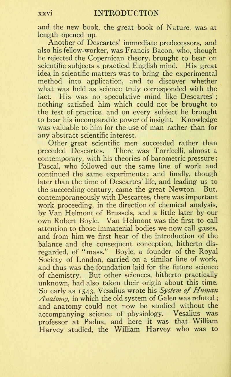 and the new book, the great book of Nature, was at length opened up. Another of Descartes’ immediate predecessors, and also his fellow-worker, was Francis Bacon, who, though he rejected the Copernican theory, brought to bear on scientific subjects a practical English mind. His great idea in scientific matters was to bring the experimental method into application, and to discover whether what was held as science truly corresponded with the fact. His was no speculative mind like Descartes’; nothing satisfied him which could not be brought to the test of practice, and on every subject he brought to bear his incomparable power of insight. Knowledge was valuable to him for the use of man rather than for any abstract scientific interest. Other great scientific men succeeded rather than preceded Descartes. There was Torricelli, almost a contemporary, with his theories of barometric pressure ; Pascal, who followed out the same line of work and continued the same experiments; and finally, though later than the time of Descartes’ life, and leading us to the succeeding century, came the great Newton. But, contemporaneously with Descartes, there was important work proceeding, in the direction of chemical analysis, by Van Helmont of Brussels, and a little later by our own Robert Boyle. Van Helmont was the first to call attention to those immaterial bodies we now call gases, and from him we first hear of the introduction of the balance and the consequent conception, hitherto dis- regarded, of “mass.” Boyle, a founder of the Royal Society of London, carried on a similar line of work, and thus was the foundation laid for the future science of chemistry. But other sciences, hitherto practically unknown, had also taken their origin about this time. So early as 1543, Vesalius wrote his System of Human Anatomy, in which the old system of Galen was refuted ; and anatomy could not now be studied without the accompanying science of physiology. Vesalius was professor at Padua, and here it was that William Harvey studied, the William Harvey who was to
