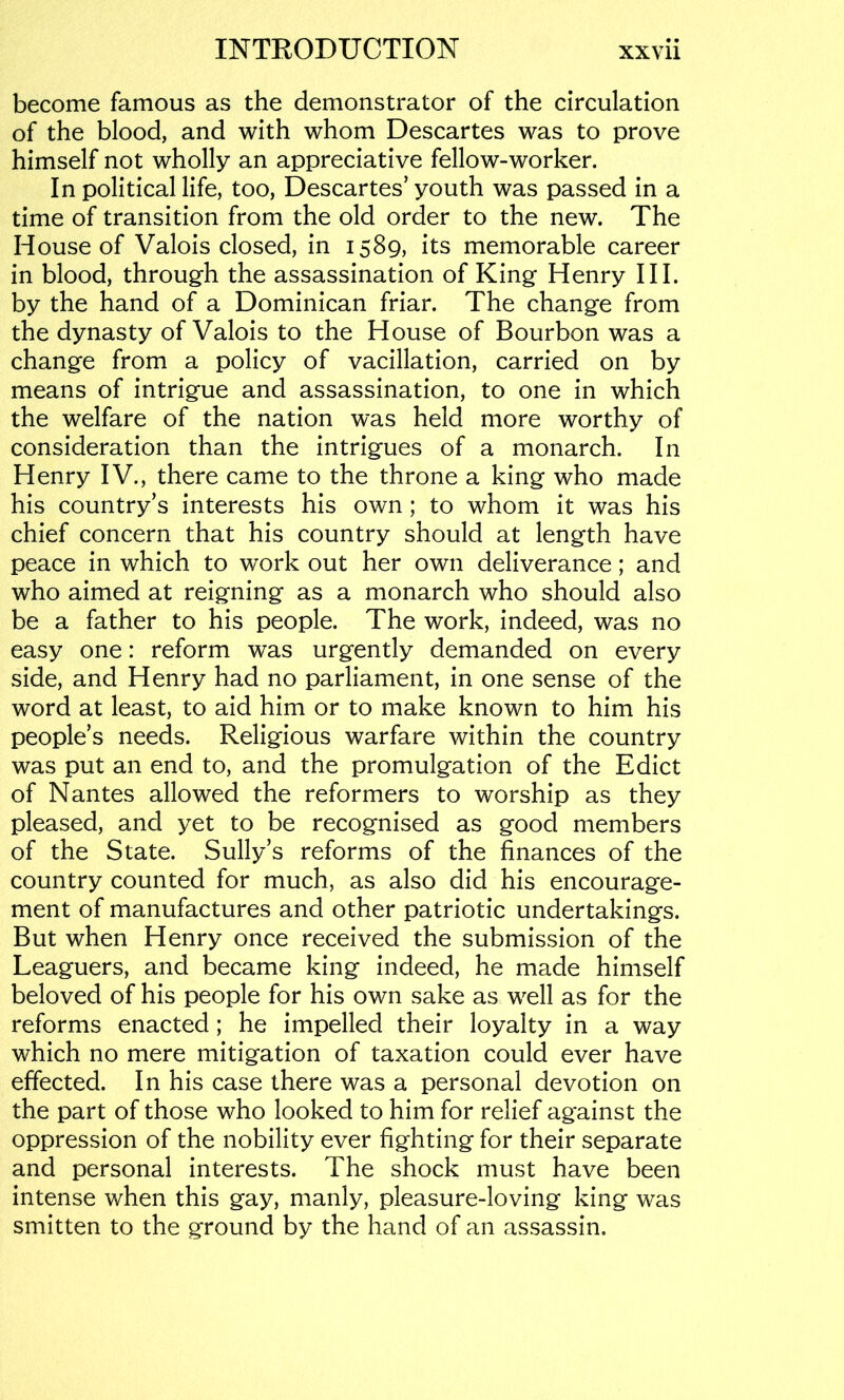 become famous as the demonstrator of the circulation of the blood, and with whom Descartes was to prove himself not wholly an appreciative fellow-worker. In political life, too, Descartes’youth was passed in a time of transition from the old order to the new. The House of Valois closed, in 1589, its memorable career in blood, through the assassination of King Henry HI. by the hand of a Dominican friar. The change from the dynasty of Valois to the House of Bourbon was a change from a policy of vacillation, carried on by means of intrigue and assassination, to one in which the welfare of the nation was held more worthy of consideration than the intrigues of a monarch. In Henry IV., there came to the throne a king who made his country’s interests his own ; to whom it was his chief concern that his country should at length have peace in which to work out her own deliverance; and who aimed at reigning as a monarch who should also be a father to his people. The work, indeed, was no easy one: reform was urgently demanded on every side, and Henry had no parliament, in one sense of the word at least, to aid him or to make known to him his people’s needs. Religious warfare within the country was put an end to, and the promulgation of the Edict of Nantes allowed the reformers to worship as they pleased, and yet to be recognised as good members of the State. Sully’s reforms of the finances of the country counted for much, as also did his encourage- ment of manufactures and other patriotic undertakings. But when Henry once received the submission of the Leaguers, and became king indeed, he made himself beloved of his people for his own sake as well as for the reforms enacted; he impelled their loyalty in a way which no mere mitigation of taxation could ever have effected. In his case there was a personal devotion on the part of those who looked to him for relief against the oppression of the nobility ever fighting for their separate and personal interests. The shock must have been intense when this gay, manly, pleasure-loving king was smitten to the ground by the hand of an assassin.