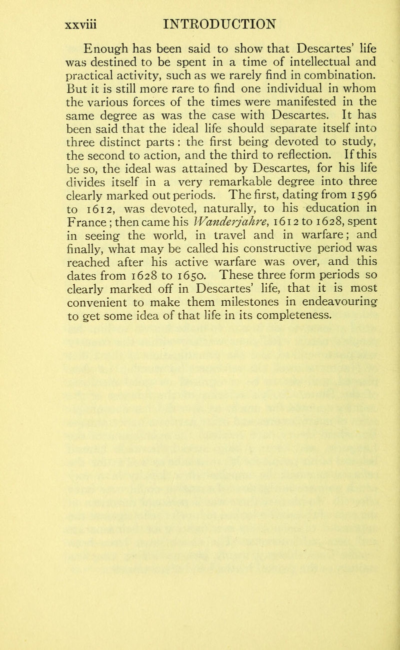 Enough has been said to show that Descartes’ life was destined to be spent in a time of intellectual and practical activity, such as we rarely find in combination. But it is still more rare to find one individual in whom the various forces of the times were manifested in the same degree as was the case with Descartes. It has been said that the ideal life should separate itself into three distinct parts : the first being devoted to study, the second to action, and the third to reflection. If this be so, the ideal was attained by Descartes, for his life divides itself in a very remarkable degree into three clearly marked out periods. The first, dating from 1596 to 1612, was devoted, naturally, to his education in France ; then came his Wanderjahre^ 1612 to 1628, spent in seeing the world, in travel and in warfare; and finally, what may be called his constructive period was reached after his active warfare was over, and this dates from 1628 to 1650. These three form periods so clearly marked off in Descartes’ life, that it is most convenient to make them milestones in endeavouring to get some idea of that life in its completeness.